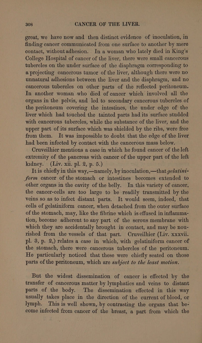 great, we have now and then distinct evidence of inoculation, in finding cancer communicated from one surface to another by mere contact, without adhesion. In a woman who lately died in King’s College Hospital of cancer of the liver, there were small cancerous tubercles on the under surface of the diaphragm corresponding to a projecting cancerous tumor of the liver, although there were no unnatural adhesions between the liver and the diaphragm, and no cancerous tubercles on other parts of the reflected peritoneum. In another woman who died of cancer which involved all the organs in the pelvis, and led to secondary cancerous tubercles of the peritoneum covering the intestines, the under edge of the liver which had touched the tainted parts had its surface studded with cancerous tubercles, while the substance of the liver, and the upper part of its surface which was shielded by the ribs, were free from them. It was impossible to doubt that the edge of the liver had. been infected by contact with the cancerous mass below. Cruveilhier mentions a case in which he found cancer of the left extremity of the pancreas with cancer of the upper part of the left kidney. (Liv. xu. pl. 2, p. 5.) It is chiefly in this way,—namely, by inoculation,—that gelatini- form cancer of the stomach or intestines becomes extended to other organs in the cavity of the belly. In this variety of cancer, the cancer-cells are too large to be readily transmitted by the veins so.as to infect distant parts. It would seem, indeed, that cells of gelatiniform cancer, when detached from the outer surface of the stomach, may, like the fibrine which is effused in inflamma- tion, become adherent to any part of the serous membrane with which they are accidentally brought in contact, and may be nou- rished from the vessels of that part. Cruveilhier (Liv. xxxvii. pl. 8, p. 2,) relates a case in which, with gelatiniform cancer of the stomach, there were cancerous tubercles of the peritoneum. He particularly noticed that these were chiefly seated on those parts of the peritoneum, which are subject to the least motion. But the widest dissemination of cancer is effected by the transfer of cancerous matter by lymphatics and veins to distant parts of the body. The dissemination effected in this way usually takes place in the direction of the current of blood, or lymph. This is well shown, by contrasting the organs that be- come infected from cancer of the breast, a part from which the