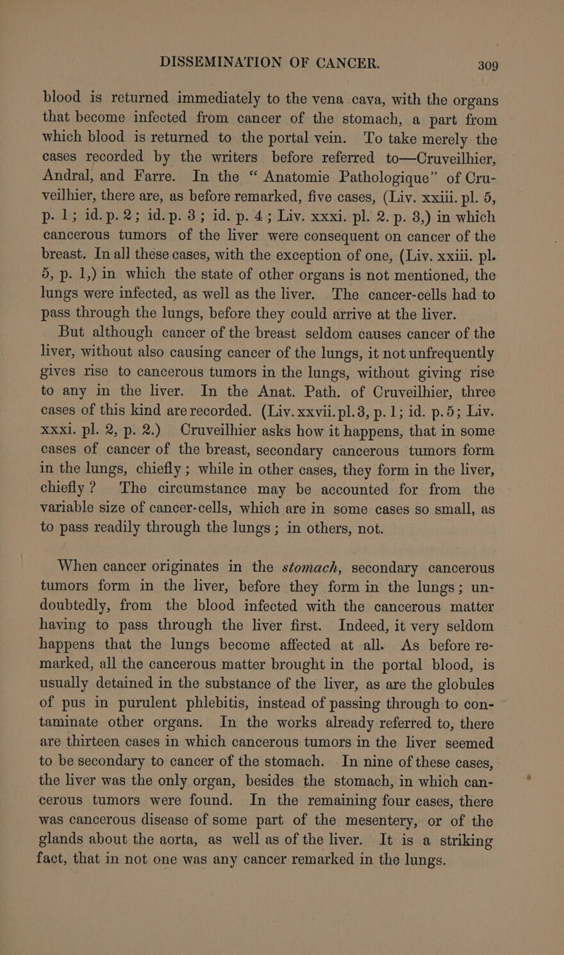 blood is returned immediately to the vena cava, with the organs that become infected from cancer of the stomach, a part from which blood is returned to the portal vein. To take merely the cases recorded by the writers before referred to—Cruveilhier, Andral, and Farre. In the “ Anatomie Pathologique” of Cru- veilhier, there are, as before remarked, five cases, (Liv. xxiii. pl. 5, p- 1; id.p.2; id.p. 3; id. p. 4; Liv. xxxi. pl. 2. p. 8,) in which cancerous tumors of the liver were consequent on cancer of the breast. In all these cases, with the exception of one, (Liv. xxiii. pl. 5, p. 1,) in which the state of other organs is not mentioned, the lungs were infected, as well as the liver. The cancer-cells had to pass through the lungs, before they could arrive at the liver. But although cancer of the breast seldom causes cancer of the liver, without also causing cancer of the lungs, it not unfrequently gives rise to cancerous tumors in the lungs, without giving rise to any in the liver. In the Anat. Path. of Cruveilhier, three cases of this kind are recorded. (Liv. xxvii.pl.8, p.1; id. p.5; Liv. xxxl. pl. 2, p. 2.) Cruveilhier asks how it happens, that in some cases of cancer of the breast, secondary cancerous tumors form in the lungs, chiefly ; while in other cases, they form in the liver, chiefly? The circumstance may be accounted for from the variable size of cancer-cells, which are in some cases so small, as to pass readily through the lungs ; in others, not. When cancer originates in the stomach, secondary cancerous tumors form in the liver, before they form in the lungs; un- doubtedly, from the blood infected with the cancerous matter having to pass through the liver first. Indeed, it very seldom happens that the lungs become affected at all. As before re- marked, all the cancerous matter brought in the portal blood, is usually detained in the substance of the liver, as are the globules of pus in purulent phlebitis, instead of passing through to con- * taminate other organs. In the works already referred to, there are thirteen cases in which cancerous tumors. in the liver seemed to be secondary to cancer of the stomach. In nine of these cases, the liver was the only organ, besides the stomach, in which can- cerous tumors were found. In the remaining four cases, there was cancerous disease of some part of the mesentery, or of the glands about the aorta, as well as of the liver. It is a striking fact, that in not one was any cancer remarked in the lungs.