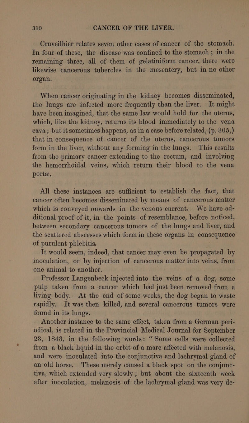 Cruveilhier relates seven other cases of cancer of the stomach. In four of these, the disease was confined to the stomach ; in the remaining three, all of them of gelatiniform cancer, there were likewise cancerous tubercles in the mesentery, but in no other organ. When cancer originating in the kidney becomes disseminated, the lungs are infected more frequently than the liver. It might have been imagined, that the same law would hold for the uterus, which, like the kidney, returns its blood immediately to the vena cava; but it sometimes happens, as in a case before related, (p. 305,) that in consequence of cancer of the uterus, cancerous tumors form in the liver, without any forming in the lungs. This results from the primary cancer extending to the rectum, and involving the hemorrhoidal veins, which return their blood to the vena porte. All these instances are sufficient to establish the fact, that cancer often becomes disseminated by means of cancerous matter which is conveyed onwards in the venous current.. We have ad- ditional proof of it, in the points of resemblance, before noticed, between secondary cancerous tumors of the lungs and liver, and the scattered abscesses which form in these organs in consequence of purulent phlebitis. It would seem, indeed, that cancer may even be propagated by inoculation, or by injection of cancerous matter into veins, from one animal to another. Professor Langenbeck injected into the veins of a dog, some pulp taken from a cancer which had just been removed from a living body. At the end of some weeks, the dog began to waste papain! It was then killed, and several cancerous tumors were found in its lungs. Another instance to the same effect, taken from a German peri- odical, is related in the Provincial Medical Journal for September 23, 1848, in the following words: “Some cells were collected from a black liquid in the orbit of a mare affected with melanosis, and were inoculated into the conjunctiva and lachrymal gland of an old horse. These merely caused a black spot on the conjunc- tiva, which extended very slowly ; but about the sixteenth week after inoculation, melanosis of the lachrymal gland was very de-