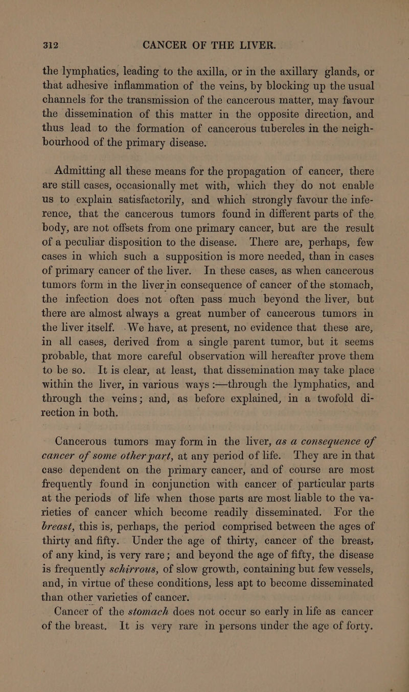 the lymphatics, leading to the axilla, or in the axillary glands, or that adhesive inflammation of the veins, by blocking up the usual channels for the transmission of the cancerous matter, may favour the dissemination of this matter in the opposite direction, and thus lead to the formation of cancerous tubercles in the neigh- bourhood of the primary disease. Admitting all these means for the propagation of cancer, there are still cases, occasionally met with, which they do not enable us to explain satisfactorily, and which strongly favour the infe- rence, that the cancerous tumors found in different parts of the. body, are not offsets from one primary cancer, but are the result of a peculiar disposition to the disease. There are, perhaps, few cases in which such a supposition is more needed, than in cases of primary cancer of the liver. In these cases, as when cancercus tumors form in the liverin consequence of cancer of the stomach, the infection does not often pass much beyond the liver, but there are almost always a great number of cancerous tumors in the liver itself. -We have, at present, no evidence that these are, in all cases, derived from a single parent tumor, but it seems probable, that more careful observation will hereafter prove them to be so. It is clear, at least, that dissemination may take place within the liver, in various ways :—through the lymphatics, and through the veins; and, as before explained, in a twofold di- rection in both. Cancerous tumors may form in the liver, as a consequence of cancer of some other part, at any period of life. They are in that case dependent on the primary cancer, and of course are most frequently found in conjunction with cancer of particular parts at the periods of life when those parts are most liable to the va- rieties of cancer which become readily disseminated. For the breast, this is, perhaps, the period comprised between the ages of thirty and fifty. Under the age of thirty, cancer of the breast, of any kind, is very rare; and beyond the age of fifty, the disease is frequently schirrous, of slow growth, containing but few vessels, and, in virtue of these conditions, less apt to become disseminated than other varieties of cancer. Cancer of the stomach does not occur so early in life as cancer of the breast. It is very rare in persons under the age of forty.