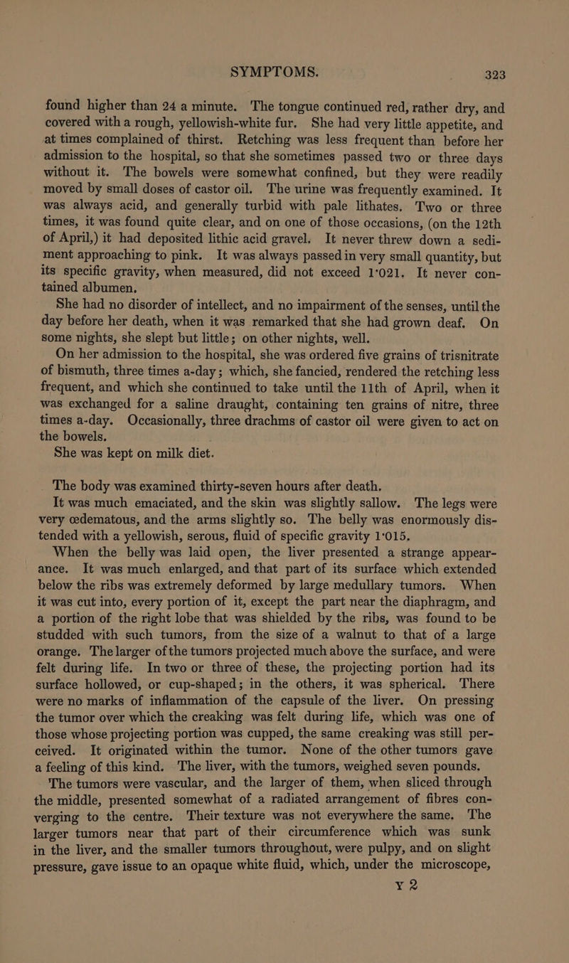 found higher than 24 a minute. ‘The tongue continued red, rather dry, and covered with a rough, yellowish-white fur. She had very little appetite, and at times complained of thirst. Retching was less frequent than before her admission to the hospital, so that she sometimes passed two or three days without it. The bowels were somewhat confined, but they were readily moved by small doses of castor oil. The urine was frequently examined. It was always acid, and generally turbid with pale lithates. Two or three times, it was found quite clear, and on one of those occasions, (on the 12th of April,) it had deposited lithic acid gravel. It never threw down a sedi- ment approaching to pink. It was always passed in very small quantity, but its specific gravity, when measured, did not exceed 1:021. It never con- tained albumen, She had no disorder of intellect, and no impairment of the senses, until the day before her death, when it was remarked that she had grown deaf, On some nights, she slept but little; on other nights, well. On her admission to the hospital, she was ordered five grains of trisnitrate of bismuth, three times a-day ; which, she fancied, rendered the retching less frequent, and which she continued to take until the 11th of April, when it was exchanged for a saline draught, containing ten grains of nitre, three times a-day. Occasionally, three drachms of castor oil were given to act on the bowels. She was kept on milk diet. _ The body was examined thirty-seven hours after death. It was much emaciated, and the skin was slightly sallow. The legs were very oedematous, and the arms slightly so. The belly was enormously dis- tended with a yellowish, serous, fluid of specific gravity 1:015. When the belly was laid open, the liver presented a strange appear- ance. It was much enlarged, and that part of its surface which extended below the ribs was extremely deformed by large medullary tumors. When it was cut into, every portion of it, except the part near the diaphragm, and a portion of the right lobe that was shielded by the ribs, was found to be studded with such tumors, from the size of a walnut to that of a large orange. The larger ofthe tumors projected much above the surface, and were felt during life. In two or three of these, the projecting portion had its surface hollowed, or cup-shaped; in the others, it was spherical. There were no marks of inflammation of the capsule of the liver. On pressing the tumor over which the creaking was felt during life, which was one of those whose projecting portion was cupped, the same creaking was still per- ceived. It originated within the tumor. None of the other tumors gave a feeling of this kind. The liver, with the tumors, weighed seven pounds. The tumors were vascular, and the larger of them, when sliced through the middle, presented somewhat of a radiated arrangement of fibres con- verging to the centre. Their texture was not everywhere the same. The larger tumors near that part of their circumference which was sunk in the liver, and the smaller tumors throughout, were pulpy, and on slight pressure, gave issue to an opaque white fluid, which, under the microscope, Y2