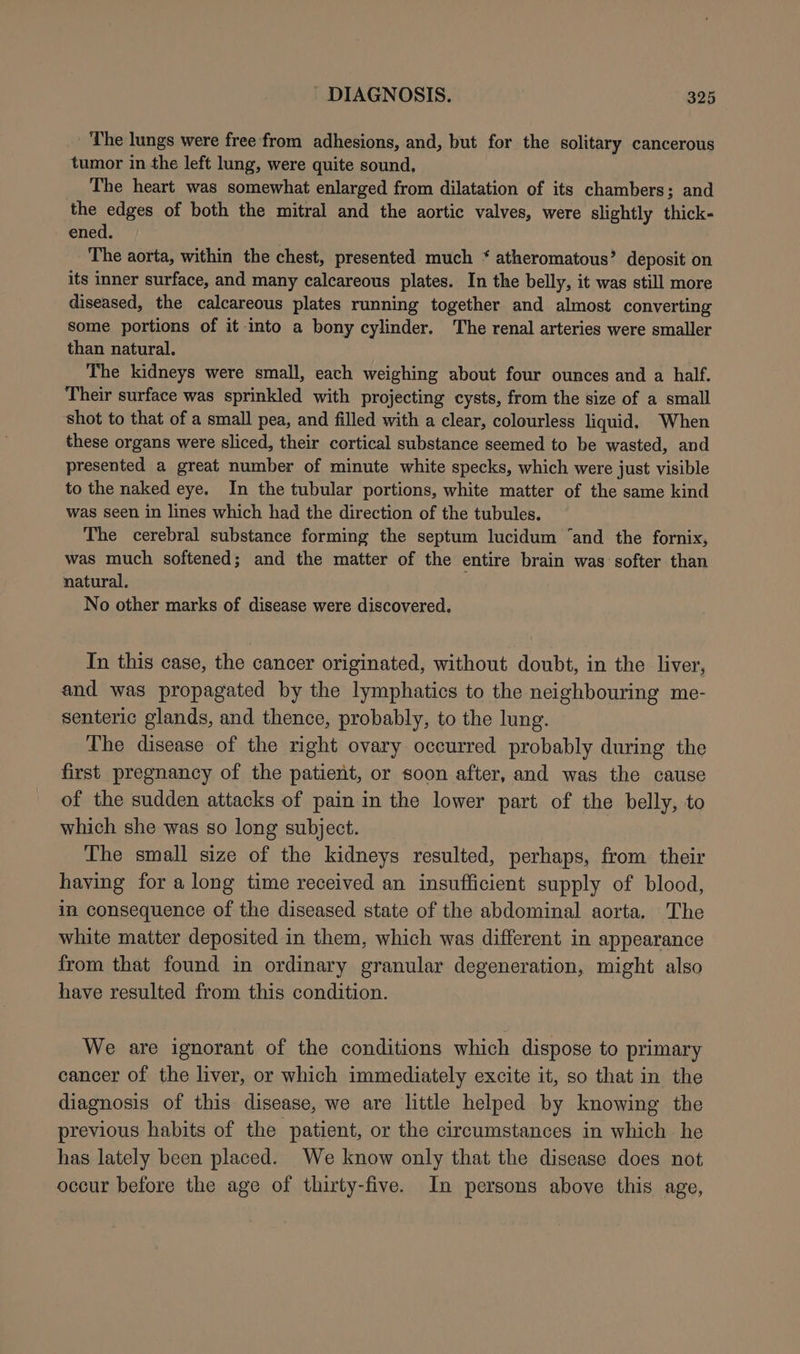 The lungs were free from adhesions, and, but for the solitary cancerous tumor in the left lung, were quite sound, The heart was somewhat enlarged from dilatation of its chambers; and the edges of both the mitral and the aortic valves, were slightly thick- ened. | The aorta, within the chest, presented much ‘ atheromatous’ deposit on its inner surface, and many calcareous plates. In the belly, it was still more diseased, the calcareous plates running together and almost converting some portions of it into a bony cylinder. The renal arteries were smaller than natural. The kidneys were small, each weighing about four ounces and a half. Their surface was sprinkled with projecting cysts, from the size of a small shot to that of a small pea, and filled with a clear, colourless liquid. When these organs were sliced, their cortical substance seemed to be wasted, and presented a great number of minute white specks, which were just visible to the naked eye. In the tubular portions, white matter of the same kind was seen in lines which had the direction of the tubules. The cerebral substance forming the septum lucidum ‘and the fornix, was much softened; and the matter of the entire brain was softer than natural. No other marks of disease were discovered. In this case, the cancer originated, without doubt, in the liver, and was propagated by the lymphatics to the neighbouring me- senteric glands, and thence, probably, to the lung. The disease of the right ovary occurred probably during the first pregnancy of the patient, or soon after, and was the cause of the sudden attacks of pain in the lower part of the belly, to which she was so long subject. The small size of the kidneys resulted, perhaps, from their having for a long time received an insufficient supply of blood, in consequence of the diseased state of the abdominal aorta. The white matter deposited in them, which was different in appearance from that found in ordinary granular degeneration, might also have resulted from this condition. We are ignorant of the conditions which dispose to primary cancer of the liver, or which immediately excite it, so that in the diagnosis of this disease, we are little helped by knowing the previous habits of the patient, or the circumstances in which he has lately been placed. We know only that the disease does not occur before the age of thirty-five. In persons above this age,