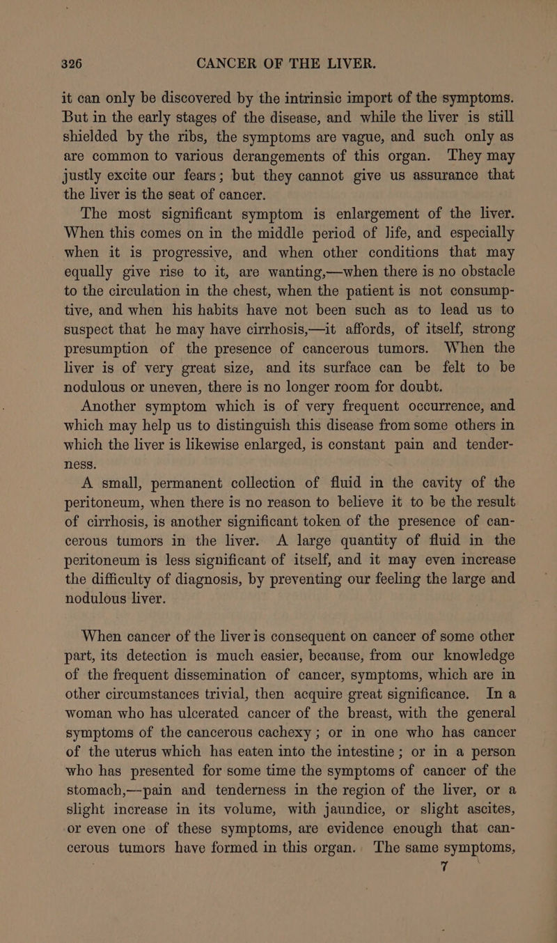 it can only be discovered by the intrinsic import of the symptoms. But in the early stages of the disease, and while the liver is still shielded by the ribs, the symptoms are vague, and such only as are common to various derangements of this organ. ‘They may justly excite our fears; but they cannot give us assurance that the liver is the seat of cancer. The most significant symptom is enlargement of the liver. When this comes on in the middle period of life, and especially when it is progressive, and when other conditions that may equally give rise to it, are wanting,—when there is no obstacle to the circulation in the chest, when the patient is not consump- tive, and when his habits have not been such as to lead us to suspect that he may have cirrhosis,—it affords, of itself, strong presumption of the presence of cancerous tumors. When the liver is of very great size, and its surface can be felt to be nodulous or uneven, there is no longer room for doubt. Another symptom which is of very frequent occurrence, and which may help us to distinguish this disease from some others in which the liver is likewise enlarged, is constant pain and tender- ness. . A small, permanent collection of fluid in the cavity of the peritoneum, when there is no reason to believe it to be the result of cirrhosis, is another significant token of the presence of can- cerous tumors in the liver. A large quantity of fluid in the peritoneum is less significant of itself, and it may even increase the difficulty of diagnosis, by preventing our feeling the large and nodulous liver. When cancer of the liver is consequent on cancer of some other part, its detection is much easier, because, from our knowledge of the frequent dissemination of cancer, symptoms, which are in other circumstances trivial, then acquire great significance. In a woman who has ulcerated cancer of the breast, with the general symptoms of the cancerous cachexy ; or in one who has cancer of the uterus which has eaten into the intestine ; or in a person who has presented for some time the symptoms of cancer of the stomach,—pain and tenderness in the region of the liver, or a slight increase in its volume, with jaundice, or slight ascites, or even one of these symptoms, are evidence enough that can- cerous tumors have formed in this organ. The same symptoms, 7