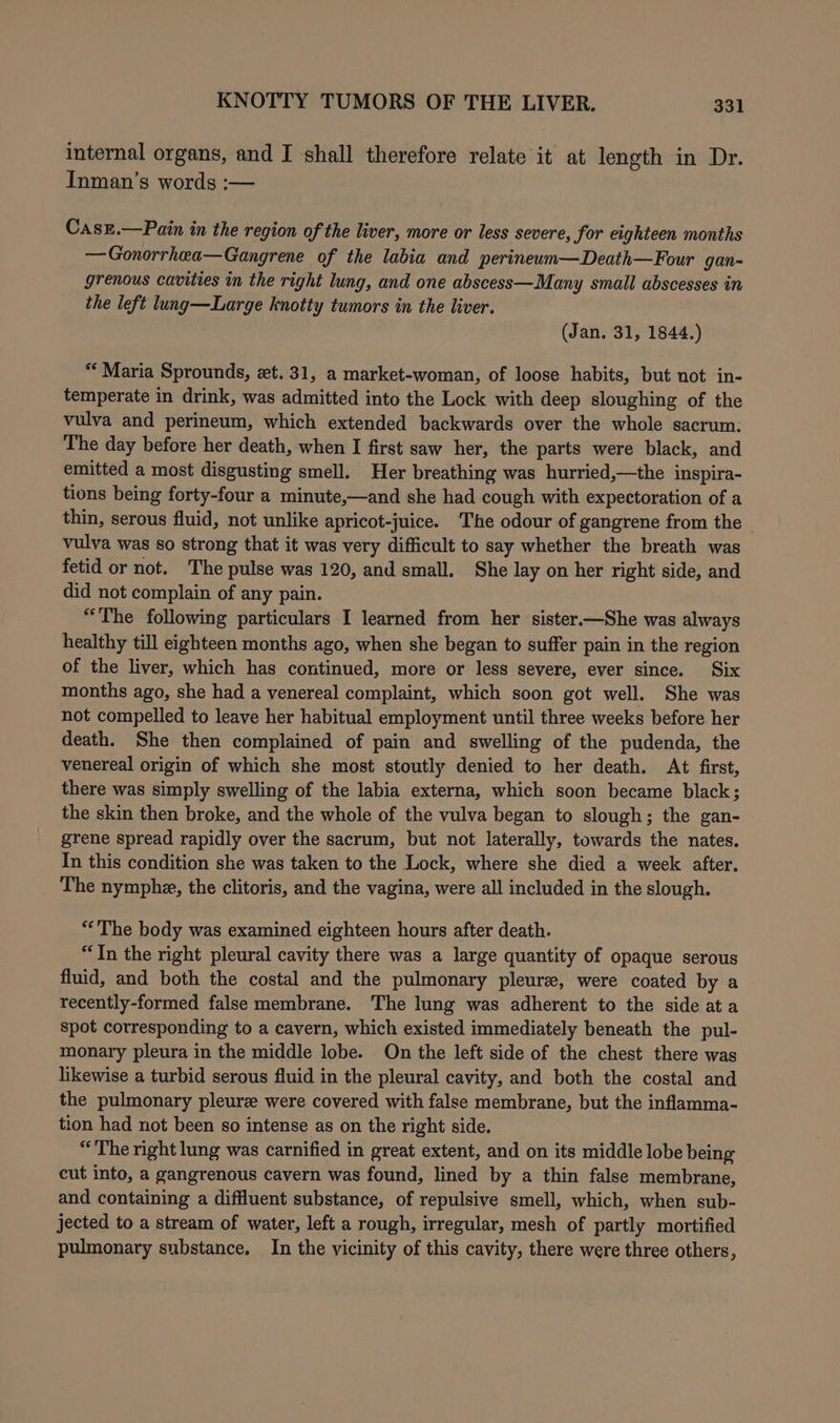 internal organs, and I shall therefore relate it at length in Dr. Inman’s words :— CasE.—Pain in the region of the liver, more or less severe, for eighteen months —Gonorrhea—Gangrene of the labia and perineum—Death—Four gan~ grenous cavities in the right lung, and one abscess—Many small abscesses in the left lung—Large knotty tumors in the liver. (Jan. 31, 1844.) “Maria Sprounds, et. 31, a market-woman, of loose habits, but not in- temperate in drink, was admitted into the Lock with deep sloughing of the vulva and perineum, which extended backwards over the whole sacrum: The day before her death, when I first saw her, the parts were black, and emitted a most disgusting smell. Her breathing was hurried,—the inspira- tions being forty-four a minute,—and she had cough with expectoration of a thin, serous fluid, not unlike apricot-juice. ‘The odour of gangrene from the - vulva was so strong that it was very difficult to say whether the breath was fetid or not. The pulse was 120, and small. She lay on her right side, and did not complain of any pain. “The following particulars I learned from her sister.—She was always healthy till eighteen months ago, when she began to suffer pain in the region of the liver, which has coritinued, more or less severe, ever since. Six months ago, she had a venereal complaint, which soon got well. She was not compelled to leave her habitual employment until three weeks before her death. She then complained of pain and swelling of the pudenda, the venereal origin of which she most stoutly denied to her death. At first, there was simply swelling of the labia externa, which soon became black; the skin then broke, and the whole of the vulva began to slough; the gan- grene spread rapidly over the sacrum, but not laterally, towards the nates. In this condition she was taken to the Lock, where she died a week after. The nymph, the clitoris, and the vagina, were all included in the slough. “The body was examined eighteen hours after death. “In the right pleural cavity there was a large quantity of opaque serous fluid, and both the costal and the pulmonary pleure, were coated by a recently-formed false membrane. The lung was adherent to the side ata spot corresponding to a cavern, which existed immediately beneath the pul- monary pleura in the middle lobe. On the left side of the chest there was likewise a turbid serous fluid in the pleural cavity, and both the costal and the pulmonary pleure were covered with false membrane, but the inflamma- tion had not been so intense as on the right side. “The right lung was carnified in great extent, and on its middle lobe being cut into, a gangrenous cavern was found, lined by a thin false membrane, and containing a diffluent substance, of repulsive smell, which, when sub- jected to a stream of water, left a rough, irregular, mesh of partly mortified pulmonary substance. In the vicinity of this cavity, there were three others,