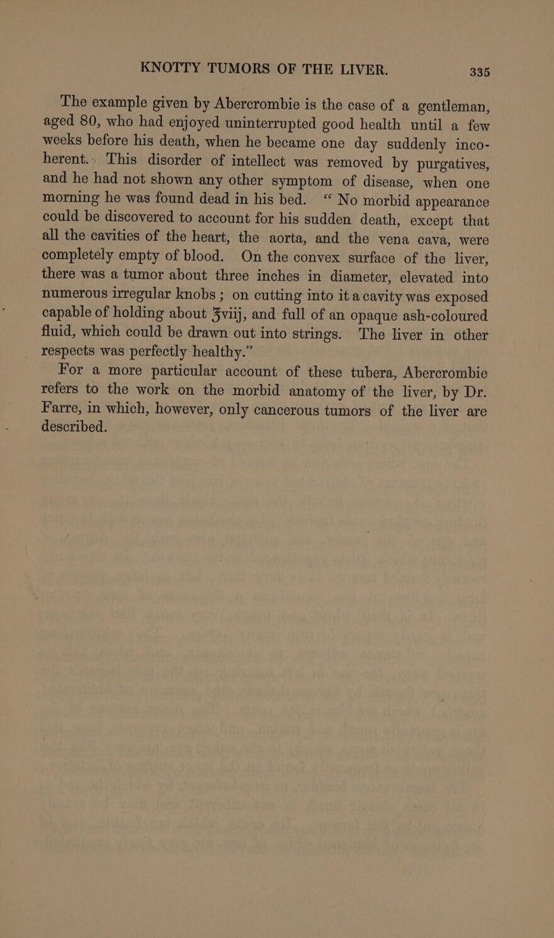 The example given by Abercrombie is the case of a gentleman, aged 80, who had enjoyed uninterrupted good health until a few weeks before his death, when he became one day suddenly inco- herent., This disorder of intellect was removed by purgatives, and he had not shown any other symptom of disease, when one morning he was found dead in his bed. “ No morbid appearance could be discovered to account for his sudden death, except that all the cavities of the heart, the aorta, and the vena cava, were completely empty of blood. On the convex surface of the liver, there was a tumor about three inches in diameter, elevated into numerous irregular knobs ; on cutting into it a cavity was exposed capable of holding about 3viij, and full of an opaque ash-coloured fluid, which could be drawn out into strings. The liver in other respects was perfectly healthy.” For a more particular account of these tubera, Abercrombie refers to the work on the morbid anatomy of the liver, by Dr. Farre, in which, however, only cancerous tumors of the liver are described.