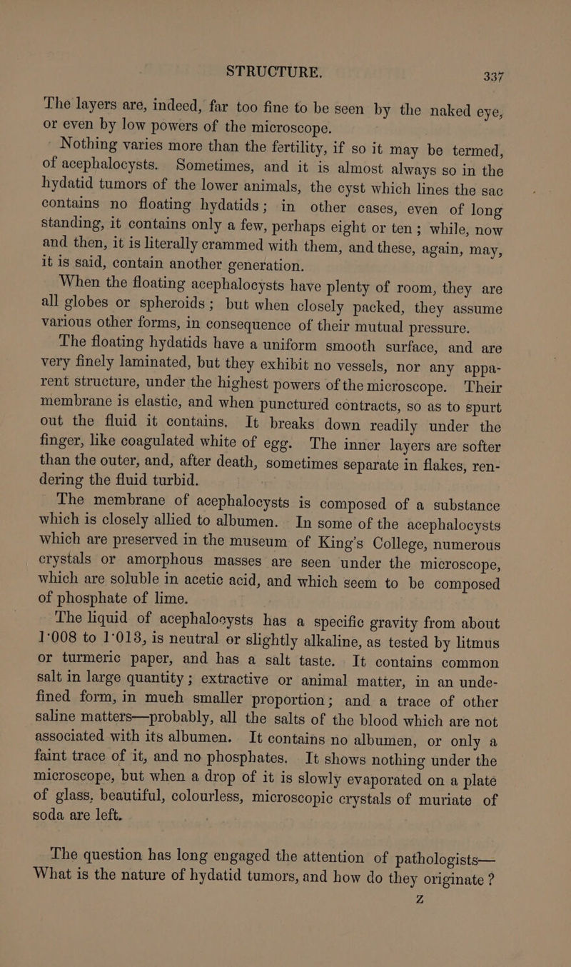 The layers are, indeed, far too fine to be seen by the naked eye, or even by low powers of the microscope. 3 ' Nothing varies more than the fertility, if so it may be termed, of acephalocysts. Sometimes, and it is almost always so in the hydatid tumors of the lower animals, the cyst which lines the sac contains no floating hydatids; in other cases, even of long standing, it contains only a few, perhaps eight or ten; while, now and then, it is literally crammed with them, and these, again, may, it is said, contain another generation. When the floating acephalocysts have plenty of room, they are all globes or spheroids; but when closely packed, they assume various other forms, in consequence of their mutual pressure. The floating hydatids have a uniform smooth surface, and are very finely laminated, but they exhibit no vessels, nor any appa- rent structure, under the highest powers of the microscope. Their membrane is elastic, and when punctured contracts, so as to spurt out the fluid it contains, It breaks down readily under the finger, like coagulated white of egg. The inner layers are softer than the outer, and, after death, sometimes separate in flakes, ren- dering the fluid turbid. | The membrane of acephalocysts is composed of a substance which is closely allied to albumen. In some of the acephalocysts which are preserved in the museum of King’s College, numerous _ crystals or amorphous masses are seen under the microscope, which are soluble in acetic acid, and which seem to be composed of phosphate of lime. The liquid of acephaloeysts has a specific gravity from about 1008 to 1°018, is neutral or slightly alkaline, as tested by litmus or turmeric paper, and has a salt taste. It contains common salt in large quantity ; extractive or animal matier, in an unde- fined form, in mueh smaller proportion; and a trace of other saline matters—probably, all the salts of the blood which are not associated with its albumen. It contains no albumen, or only a faint trace of it, and no phosphates. It shows nothing under the microscope, but when a drop of it is slowly evaporated on a plate of glass, beautiful, colourless, microscopic crystals of muriate of soda are left. The question has long engaged the attention of pathologists— What is the nature of hydatid tumors, and how do they originate ? Z