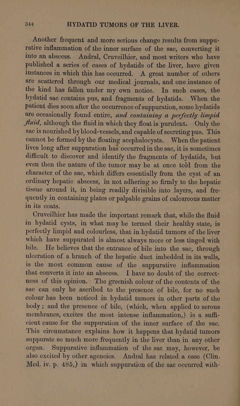 Another frequent and more serious change results from suppu- rative inflammation of the inner surface of the sac, converting it into an abscess. Andral, Cruveilhier, and most writers who have published a series of cases of hydatids of the liver, have given instances in which this has occurred. A great number of others are scattered through our medical journals, and one instance of the kind has fallen under my own notice. In such cases, the hydatid sac contains pus, and fragments of hydatids. When the patient dies soon after the occurrence of suppuration, some hydatids are occasionally found entire, and containing a perfectly limpid Jtuid, although the fluid in which they float is purulent. Only the sac is nourished by blood-vessels, and capable of secreting pus. This cannot be formed by the floating acephalocysts. When the patient lives long after suppuration has’ occurred in the sac, it is sometimes difficult to discover and identify the fragments of hydatids, but even then the nature of the tumor may be at once told from the character of the sac, which differs essentially from the cyst of an ordinary hepatic abscess, in not adhering so firmly to the hepatic tissue around it, in being readily divisible into layers, and fre- quently in containing plates or palpable grains of calcareous matter in its coats. | Cruveilhier has made the important remark that, while the fluid in hydatid cysts, in what may be termed their healthy state, is perfectly limpid and colourless, that: in hydatid tumors of the liver which have suppurated is almost always more or less tinged with bile. He believes that the entrance of bile into the sac, through ulceration of a branch of the hepatic duct imbedded in its walls, is the most common cause of the suppurative inflammation that converts it into an abscess. I have no doubt of the correct- ness of this opinion. The greenish colour of the contents of the sac can only be ascribed to the presence of bile, for no such colour has been noticed in hydatid tumors in other parts of the body ; and the presence of bile, (which, when applied to serous membranes, excites the most intense inflammation,) is a suffi- cient cause for the suppuration of the inner surface of the sac. This circumstance explains how it happens that hydatid tumors suppurate so much more frequently in the liver than in any other organ. Suppurative inflammation of the sac may, however, be also excited by other agencies. Andral has related a case (Clin. Med, iv. p, 485,) in which suppuration of the sac occurred with-
