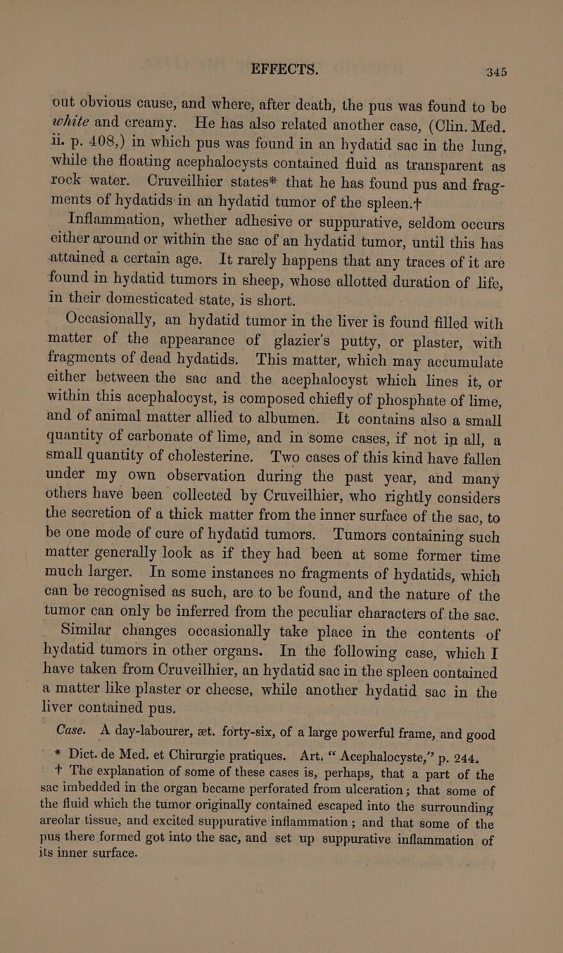 out obvious cause, and where, after death, the pus was found to be white and creamy. He has also related another case, (Clin. Med. il. p. 408,) in which pus was found in an hydatid sac in the lung, while the floating acephalocysts contained fluid as transparent as rock water. Cruveilhier states* that he has found pus and frag- ments of hydatids-in an hydatid tumor of the spleen.t Inflammation, whether adhesive or suppurative, seldom occurs either around or within the sac of an hydatid tumor, until this has attained a certain age. It rarely happens that any traces of it are found in hydatid tumors in sheep, whose allotted duration of life, in their domesticated state, is short. Occasionally, an hydatid tumor in the liver is found filled with matter of the appearance of glazier’s putty, or plaster, with fragments of dead hydatids. This matter, which may accumulate either between the sac and the acephalocyst which lines it, or within this acephalocyst, is composed chiefly of phosphate of lime, and of animal matter allied to albumen. It contains also a small quantity of carbonate of lime, and in some cases, if not in all, a small quantity of cholesterine. Two cases of this kind have fallen under my own observation during the past year, and many others have been collected by Cruveilhier, who rightly considers the secretion of a thick matter from the inner surface of the sac, to be one mode of cure of hydatid tumors. Tumors containing such matter generally look as if they had been at some former time much larger. In some instances no fragments of hydatids, which can be recognised as such, are to be found, and the nature of the tumor can only be inferred from the peculiar characters of the sac. _ Similar changes occasionally take place in the contents of hydatid tumors in other organs. In the following case, which I have taken from Cruveilhier, an hydatid sac in the spleen contained a matter like plaster or cheese, while another hydatid sac in the liver contained pus. Case. A day-labourer, zt. forty-six, of a large powerful frame, and good * Dict. de Med. et Chirurgie pratiques. Art. “ Acephalocyste,” p. 244. +t The explanation of some of these cases is, perhaps, that a part of the sac imbedded in the organ became perforated from ulceration: that some of the fluid which the tumor originally contained escaped into the surrounding areolar tissue, and excited suppurative inflammation; and that some of the pus there formed got into the sac, and set up suppurative inflammation of its inner surface.