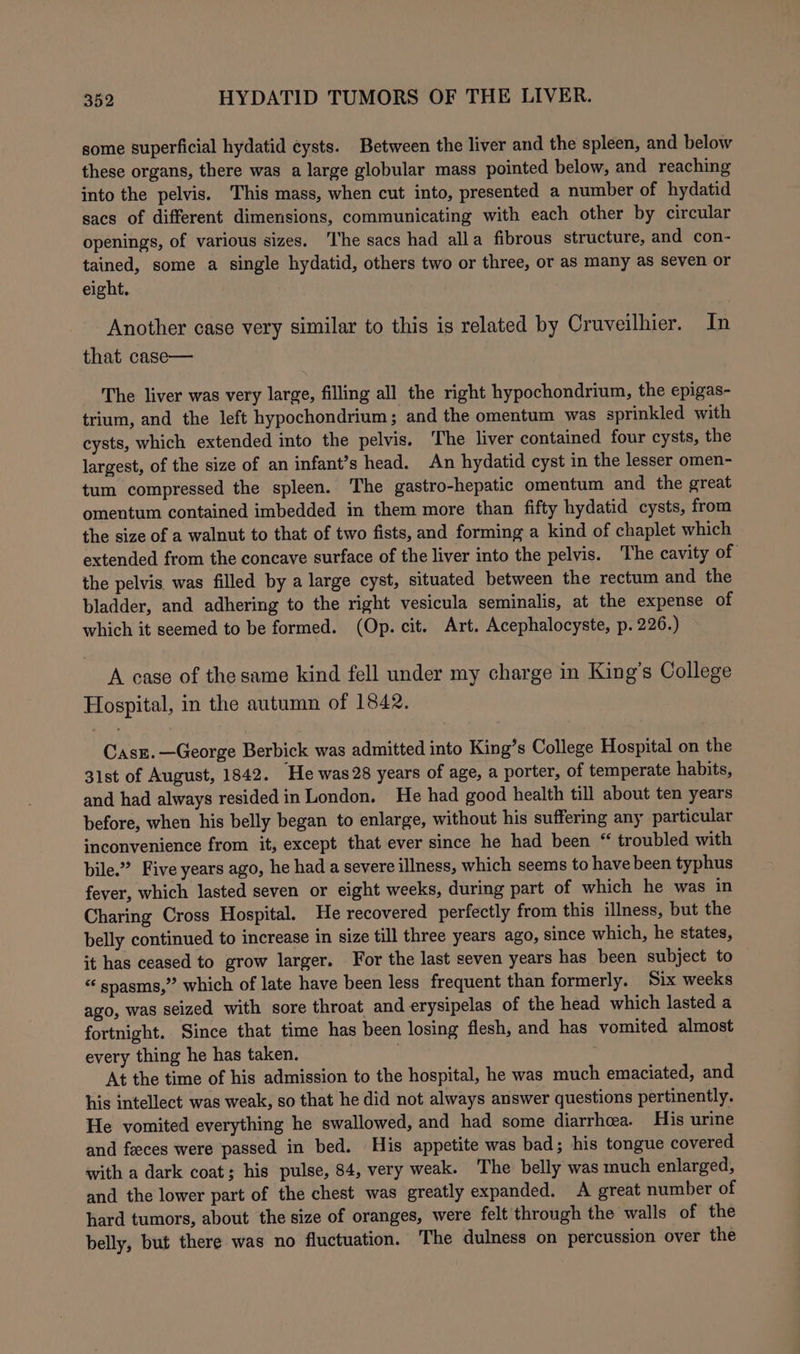 some superficial hydatid eysts. Between the liver and the spleen, and below these organs, there was a large globular mass pointed below, and reaching into the pelvis. This mass, when cut into, presented a number of hydatid sacs of different dimensions, communicating with each other by circular openings, of various sizes. ‘he sacs had alla fibrous structure, and con- tained, some a single hydatid, others two or three, or as many as Seven or eight. Another case very similar to this is related by Cruveilhier. In that case— The liver was very large, filling all the right hypochondrium, the epigas- trium, and the left hypochondrium; and the omentum was sprinkled with cysts, which extended into the pelvis. The liver contained four cysts, the largest, of the size of an infant’s head. An hydatid cyst in the lesser omen- tum compressed the spleen. The gastro-hepatic omentum and the great omentum contained imbedded in them more than fifty hydatid cysts, from the size of a walnut to that of two fists, and forming a kind of chaplet which extended from the concave surface of the liver into the pelvis. The cavity of the pelvis was filled by a large cyst, situated between the rectum and the bladder, and adhering to the right vesicula seminalis, at the expense of which it seemed to be formed. (Op. cit. Art. Acephalocyste, p. 226.) A case of the same kind fell under my charge in King’s College Hospital, in the autumn of 1842. Casz.—George Berbick was admitted into King’s College Hospital on the 31st of August, 1842. ‘He was 28 years of age, a porter, of temperate habits, and had always resided in London. He had good health till about ten years before, when his belly began to enlarge, without his suffering any particular inconvenience from it, except that ever since he had been “ troubled with bile.” Five years ago, he had a severe illness, which seems to have been typhus fever, which lasted seven or eight weeks, during part of which he was in Charing Cross Hospital. He recovered perfectly from this illness, but the belly continued to increase in size till three years ago, since which, he states, it has ceased to grow larger. For the last seven years has been subject to “ spasms,”’ which of late have been less frequent than formerly. Six weeks ago, was seized with sore throat and erysipelas of the head which lasted a fortnight. Since that time has been losing flesh, and has vomited almost every thing he has taken. At the time of his admission to the hospital, he was much emaciated, and his intellect was weak, so that he did not always answer questions pertinently. He vomited everything he swallowed, and had some diarrhea. His urine and feces were passed in bed. His appetite was bad; his tongue covered with a dark coat; his pulse, 84, very weak. The belly was much enlarged, and the lower part of the chest was greatly expanded. A great number of hard tumors, about the size of oranges, were felt through the walls of the belly, but there was no fluctuation. The dulness on percussion over the