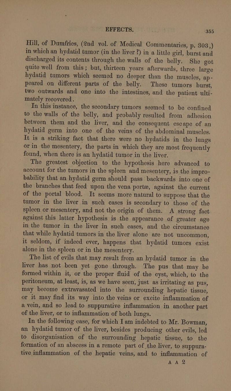 Mill, of Dumfries, (2nd vol. of Medical Commentaries, p- 3038,) in which an hydatid tumor (in the liver 2) in a little girl, burst and discharged its contents through the walls of the belly. She got quite well from this; but, thirteen years afterwards, three large hydatid tumors which seemed no deeper than the muscles, ap - peared on different parts of the belly. These tumors burst, two outwards and one into the intestines, and the patient ulti- mately recovered. 7 In this instance, the secondary tumors seemed to be confined to the walls of the belly, and probably resulted from adhesion between them and the liver, and the consequent escape of an hydatid germ into one of the veins of the abdominal muscles. It is a striking fact that there were no hydatids in the lungs or in the mesentery, the parts in which they are most frequently found, when there is an hydatid tumor in the liver. The greatest objection to the hypothesis here advanced to account for the tumors in the spleen and mesentery, is the impro- bability that an hydatid germ should pass backwards into one of the branches that feed upon the vena porte, against the current of the portal blood. It seems more natural to suppose that the tumor in the liver in such cases is secondary to those of the spleen or mesentery, and not the origin of them. A strong fact against this latter hypothesis is the appearance of greater age in the tumor in the liver in such cases, and the circumstance that while hydatid tumors in the liver alone are not uncommon, it seldom, if indeed ever, happens that hydatid tumors exist alone in the spleen or in the mesentery. The list of evils that may result from an hydatid tumor in the liver has not been yet gone through. The pus that may be formed within it, or the proper fluid of the cyst, which, to the peritoneum, at least, is, as we have seen, just as irritating as pus, may become extravasated into the surrounding hepatic tissue, or it may find its way into the veins or excite inflammation of a vein, and so lead to suppurative inflammation in another part of the liver, or to inflammation of both lungs. In the following case, for which I am indebted to Mr. Bowman, an hydatid tumor of the liver, besides producing other evils, led to disorganisation of the surrounding hepatic tissue, to the formation of an abscess in a remote part of the liver, to suppura- tive inflammation of the hepatic veins, and to inflammation of AAR