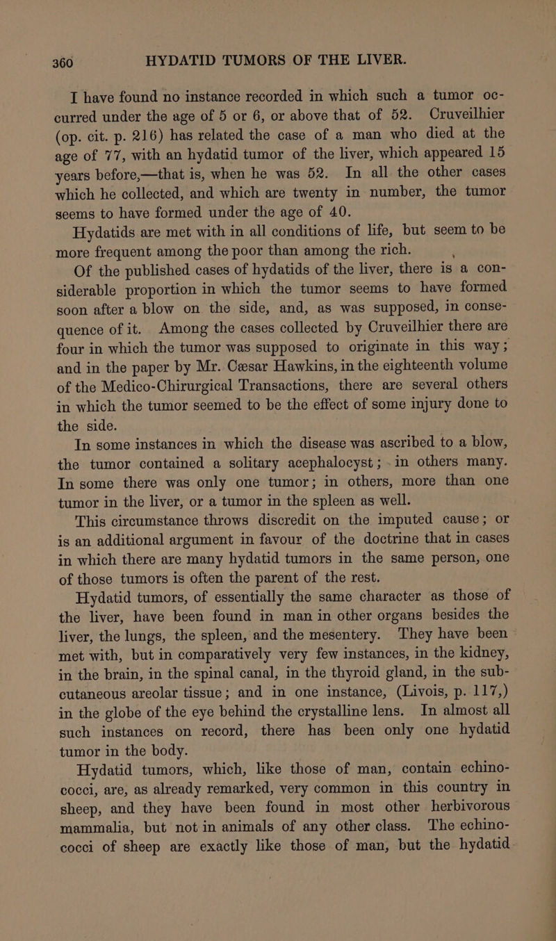 I have found no instance recorded in which such a tumor oc- curred under the age of 5 or 6, or above that of 52. Cruveilhier (op. cit. p. 216) has related the case of a man who died at the age of 77, with an hydatid tumor of the liver, which appeared 15 years before,—that is, when he was 52. In all the other cases which he collected, and which are twenty in number, the tumor seems to have formed under the age of 40. Hydatids are met with in all conditions of life, but seem to be more frequent among the poor than among the rich. Of the published cases of hydatids of the liver, there is a con- siderable proportion in which the tumor seems to have formed goon after a blow on the side, and, as was supposed, in conse- quence of it. Among the cases collected by Cruveilhier there are four in which the tumor was supposed to originate in this way; and in the paper by Mr. Cesar Hawkins, in the eighteenth volume of the Medico-Chirurgical Transactions, there are several others in which the tumor seemed to be the effect of some injury done to the side. In some instances in which the disease was ascribed to a blow, the tumor contained a solitary acephalocyst ; .in others many. In some there was only one tumor; in others, more than one tumor in the liver, or a tumor in the spleen as well. This circumstance throws discredit on the imputed cause; or is an additional argument in favour of the doctrine that in cases in which there are many hydatid tumors in the same person, one of those tumors is often the parent of the rest. Hydatid tumors, of essentially the same character as those of the liver, have been found in man in other organs besides the liver, the lungs, the spleen, and the mesentery. ‘They have been met with, but in comparatively very few instances, in the kidney, in the brain, in the spinal canal, in the thyroid gland, in the sub- cutaneous areolar tissue; and in one instance, (Livois, p. 117,) in the globe of the eye behind the crystalline lens. In almost all such instances on record, there has been only one hydatid tumor in the body. Hydatid tumors, which, like those of man, contain echino- cocci, are, as already remarked, very common in this country in sheep, and they have been found in most other herbivorous mammalia, but notin animals of any other class. The echino- cocci of sheep are exactly like those of man, but the hydatid.