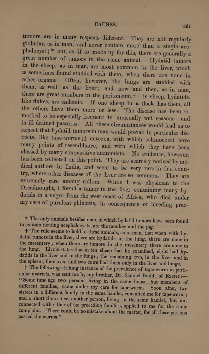 tumors are in many respects different. They are not regularly globular, as in man, and never contain more’ than a single ace- phalocyst ;* but, as if to make up for this, there are generally a great number of tumors in the same animal. Hydatid tumors in the sheep, aS in man, are most common in the liver, which is sometimes found studded with them, when there are none in other organs. Often, however, the lungs are studded with them, as well as the liver ; and now and then, as in man, there are great numbers in the peritoneum.t In sheep, hydatids, like flukes, are endemic. If one sheep in a flock has them, all the others have them more or less. The disease has been re- marked to be especially frequent in unusually wet seasons; and in ill-drained pastures. All these circumstances would lead us to expect that hydatid tumors in man would prevail in particular dis- tricts, like tape-worms ;t entozoa, with which echinococci have many points of resemblance, and with which they have been classed by many comparative anatomists. No evidence, however, has been collected on this point. They are scarcely noticed by me- dical authors in India, and seem to be very rare in that coun- try, where other diseases of the liver are so common. They are extremely rare among sailors. While I was physician to the Dreadnought, I found a tumor in the liver containing many hy- datids in a negro from the west coast of Africa, who died under my care of purulent phlebitis, in consequence of bleeding prac- * The only animals besides man, in which hydatid tumors have been found to contain floating acephalocysts, are the monkey and the pig. t The rule seems to hold in these animals, as in man, that when with hy- datid tumors in the liver, there are hydatids in the lung, there are none in the mesentery ; when there are tumors in the mesentery there are none in the lung. Livois states that in ten sheep that he examined, eight had hy- datids in the liver and in the lungs; the remaining two, in the liver and in the spleen; four oxen and two cows had them only in the liver and lungs. } The following striking instance of the prevalence of tape-worm in parti- cular districts, was sent me by my brother, Dr. Samuel Budd, of Exeter :— “Some time ago two persons living in the same house, but members of different families, came under my care for tapeworm. Soon after, two sisters in a different family in the same hamlet, consulted me for tape-worm ; and a short time since, another person, living in the same hamlet, but un- connected with either of the preceding families, applied to me for the same complaint. There could be no mistake about the matter, for all these persons passed the worms.”