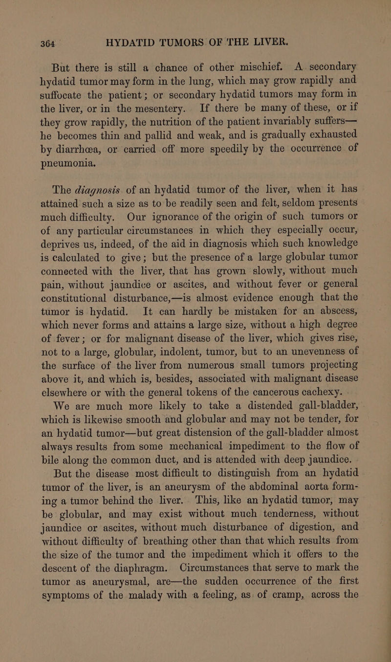 But there is still a chance of other mischief. A. secondary hydatid tumor may form in the lung, which may grow rapidly and suffocate the patient; or secondary hydatid tumors may form in the liver, or in the mesentery. If there be many of these, or if they grow rapidly, the nutrition of the patient invariably suffers— he becomes thin and pallid and weak, and is gradually exhausted by diarrhcea, or carried off more speedily by the occurrence of pneumonia. The diagnosis. of an hydatid tumor of the liver, when it has attained such a size as to be readily seen and felt, seldom presents much difficulty. Our ignorance of the origin of such tumors or of any particular circumstances in which they especially occur, deprives us, indeed, of the aid in diagnosis which such knowledge is calculated to give; but the presence of a large globular tumor connected with the liver, that has grown slowly, without much pain, without jaundice or ascites, and without fever or general constitutional disturbance,—is almost evidence enough that the tumor is hydatid. It can hardly be mistaken for an abscess, which never forms and attains a large size, without a high degree of fever; or for malignant disease of the liver, which gives rise, not to a large, globular, indolent, tumor, but to an unevenness of the surface of the liver from numerous small tumors projecting above it, and which is, besides, associated with malignant disease elsewhere or with the general tokens of the cancerous cachexy. We are much more likely to take a distended gall-bladder, which is likewise smooth and globular and may not be tender, for an hydatid tumor—but great distension of the gall-bladder almost always results from some mechanical impediment to the flow of bile along the common duct, and is attended with deep jaundice. But the disease most difficult to distinguish from an hydatid tumor of the liver, is an aneurysm of the abdominal aorta form- ing a tumor behind the liver. This, like an hydatid tumor, may be globular, and may exist without much tenderness, without jaundice or ascites, without much disturbance of digestion, and without difficulty of breathing other than that which results from the size of the tumor and the impediment which it offers to the descent of the diaphragm. Circumstances that serve to mark the tumor as aneurysmal, are—the sudden occurrence of the first symptoms of the malady with a feeling, as of cramp, across the