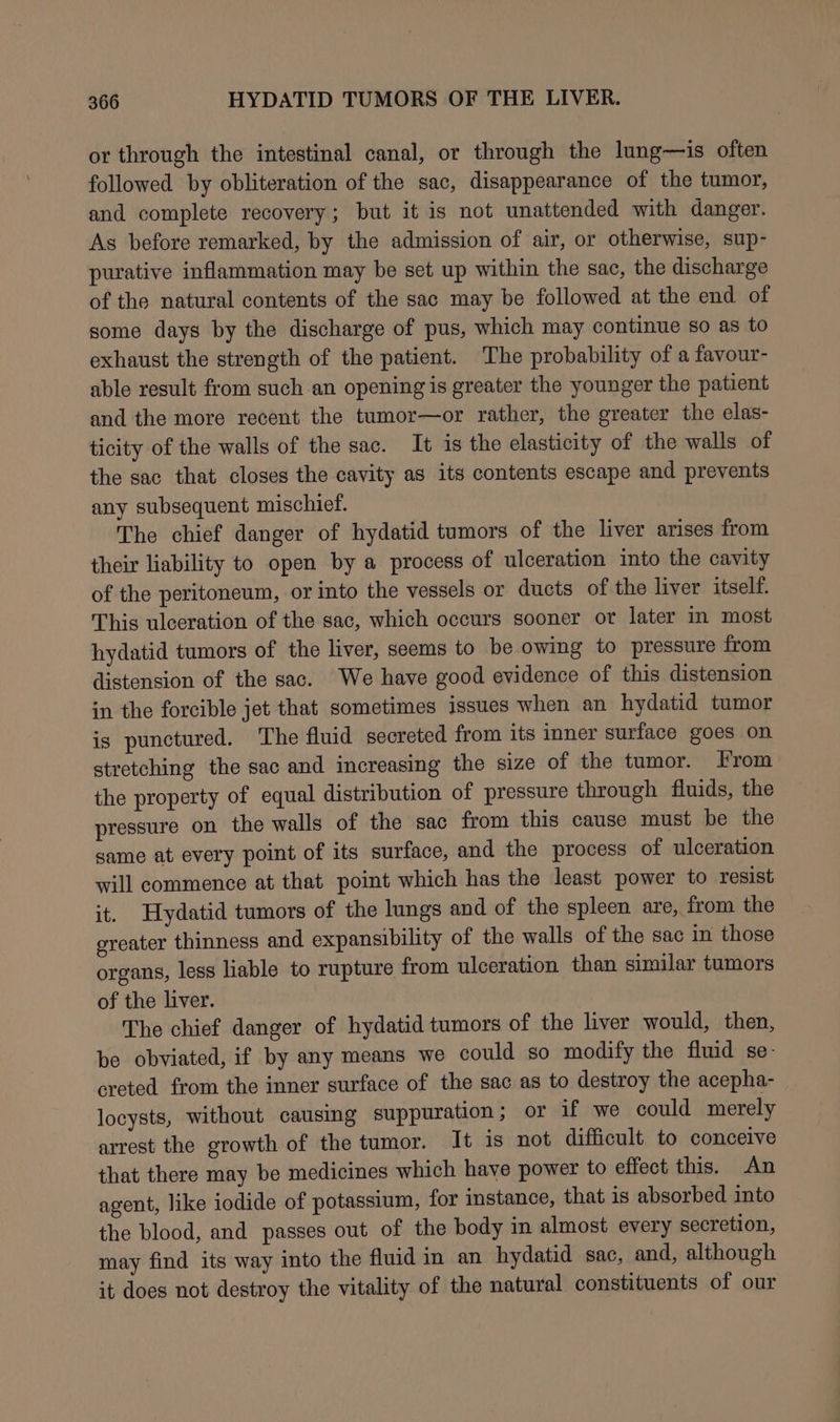 or through the intestinal canal, or through the lung—is often followed by obliteration of the sac, disappearance of the tumor, and complete recovery; but it is not unattended with danger. As before remarked, by the admission of air, or otherwise, sup- purative inflammation may be set up within the sac, the discharge of the natural contents of the sac may be followed at the end of some days by the discharge of pus, which may continue so as to exhaust the strength of the patient. The probability of a favour- able result from such an opening is greater the younger the patient and the more recent the tumor—or rather, the greater the elas- ticity of the walls of the sac. It is the elasticity of the walls of the sac that closes the cavity as its contents escape and prevents any subsequent mischief. The chief danger of hydatid tumors of the liver arises from their liability to open by a process of ulceration into the cavity of the peritoneum, or into the vessels or ducts of the liver itself. This ulceration of the sac, which occurs sooner or later in most hydatid tumors of the liver, seems to be owing to pressure from distension of the sac. We have good evidence of this distension in the forcible jet that sometimes issues when an hydatid tumor is punctured. The fluid secreted from its inner surface goes on stretching the sac and increasing the size of the tumor. From the property of equal distribution of pressure through fluids, the pressure on the walls of the sac from this cause must be the same at every point of its surface, and the process of ulceration will commence at that point which has the least power to resist it. Hydatid tumors of the lungs and of the spleen are, from the greater thinness and expansibility of the walls of the sac in those organs, less liable to rupture from ulceration than similar tumors of the liver. The chief danger of hydatid tumors of the liver would, then, be obviated, if by any means we could so modify the fluid se creted from the inner surface of the sac as to destroy the acepha- locysts, without causing suppuration; or if we could merely arrest the growth of the tumor. It is not difficult to conceive that there may be medicines which have power to effect this. An agent, like iodide of potassium, for instance, that is absorbed into the blood, and passes out of the body in almost every secretion, may find its way into the fluid in an hydatid sac, and, although it does not destroy the vitality of the natural constituents of our