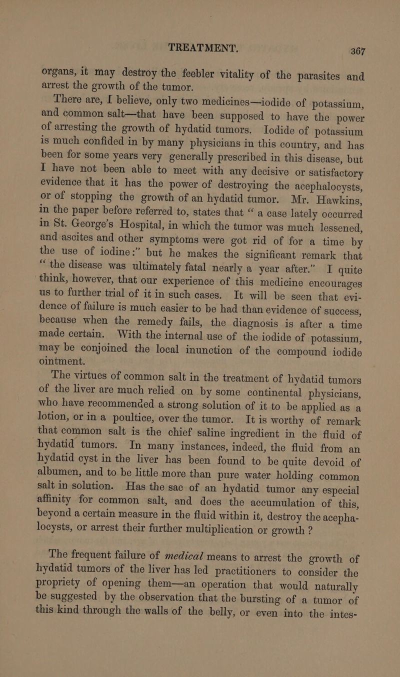 organs, it may destroy the feebler vitality of the parasites and arrest the growth of the tumor. There are, I believe, only two medicines—iodide of potassium, and common salt—that have been supposed to have the power of arresting the growth of hydatid tumors. Iodide of potassium is much confided in by many physicians in this country, and has been for some years very generally prescribed in this disease, but I have not been able to meet with any decisive or satisfactory evidence that it has the power of destroying the acephalocysts, or of stopping the growth of an hydatid tumor. Mr. Hawkins, in the paper before referred to, states that “ a case lately occurred in St. George’s Hospital, in which the tumor was much lessened, and ascites and other symptoms were got rid of for a time by the use of iodine:” but he makes the significant remark that “ the disease was ultimately fatal nearly a year after.” I quite think, however, that our experience of this medicine encourages us to further trial of it in such cases. It will be seen that evi- dence of failure is much easier to be had than evidence of success, because when the remedy fails, the diagnosis is after a time made certain. With the internal use of the iodide of potassium, may be conjoined the local inunction of the compound iodide ointment. The virtues of common salt in the treatment of hydatid tumors of the liver are much relied on by some continental physicians, who have recommended a strong solution of it to be applied as a lotion, or in a poultice, over the tumor. It is worthy of remark that common salt is the chief saline ingredient in the fluid of hydatid tumors. In many instances, indeed, the fluid from an hydatid cyst in the liver has been found to be quite devoid of albumen, and to be little more than pure water holding common salt in solution. Has the sac of an hydatid tumor any especial affinity for common salt, and does the accumulation of this, beyond a certain measure in the fluid within it, destroy the acepha- locysts, or arrest their further multiplication or growth ? The frequent failure of medical means to arrest the growth of hydatid tumors of the liver has led practitioners to consider the propriety of opening them—an operation that would naturally be suggested by the observation that the bursting of a tumor of this kind through the walls of the belly, or even into the intes-
