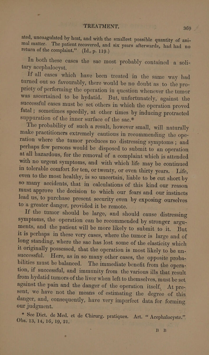 ated, uncoagulated by heat, and with the smallest possible quantity of ani- mal matter. The patient recovered, and six years afterwards, had had no return of the complaint.” (Id., p. 119.) In both these cases the sac most probably contained a sgoli- tary acephalocyst. . _ ‘If all cases which have been treated in the same way had turned out so favourably, there would be no doubt as to the pro- priety of performing the operation in question whenever the tumor was ascertained to be hydatid. But, unfortunately, against the successful cases must be set others in which the operation proved fatal ; sometimes speedily, at other times by inducing protracted suppuration of the inner surface of the sac.* | The probability of such a result, however small, will naturally make practitioners extremely cautious in recommending the ope- ration where the tumor produces no distressing symptoms ; and perhaps few persons would be disposed to submit to an operation at all hazardous, for the removal of a complaint which is attended with no urgent symptoms, and with which life may be continued in tolerable comfort for ten, or twenty, or even thirty years. Life, even to the most healthy, is so uncertain, liable to be cut short by So many accidents, that in calculations of this kind our reason must approve the decision to which our fears and our instincts lead us, to purchase present security even by exposing ourselves to a greater danger, provided it be remote. If the tumor should be large, and should cause distressing symptoms, the operation can be recommended by stronger argu- ments, and the patient will be more likely to submit to it. But it is perhaps in these very cases, where the tumor is large and of long standing, where the sac has lost some of the elasticity which it originally possessed, that the operation is most likely to be un- successful. Here, as in so many other cases, the opposite proba- bilities must be balanced. The immediate benefit from the opera- tion, if successful, and immunity from the various ills that result from hydatid tumors of the liver when left to themselves, must be set, against the pain and the danger of the operation itself. At pre- sent, we have not the means of estimating the degree of this danger, and, consequently, have very imperfect data for forming our judgment. * See Dict. de Med. et de Chirurg. pratiques. Art. “ Acephalocyste.”’ Obs. 13, 14, 16, 19, 21. BB