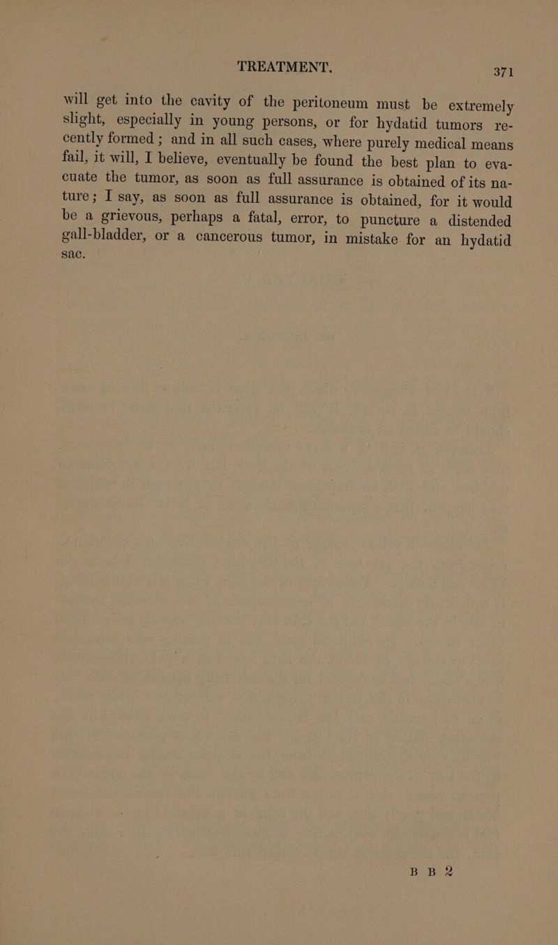 will get into the cavity of the peritoneum must be extremely slight, especially in young persons, or for hydatid tumors re- cently formed ; and in all such cases, where purely medical means fail, it will, I believe, eventually be found the best plan to eva- cuate the tumor, as soon as full assurance is obtained of its na- ture; I say, as soon as full assurance is obtained, for it would be a grievous, perhaps a fatal, error, to puncture a distended gall-bladder, or a cancerous tumor, in mistake for an hydatid sac.