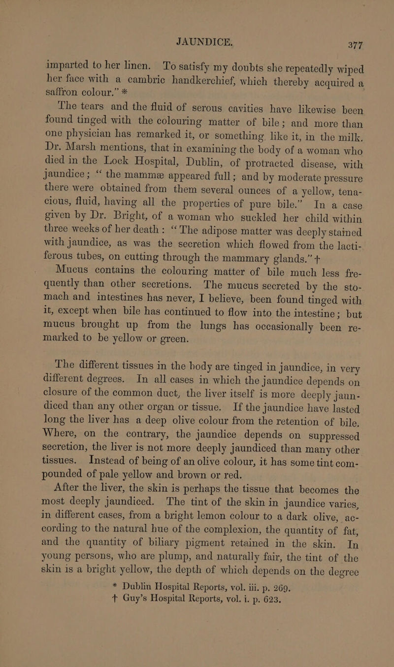 imparted to her linen. To satisfy my doubts she repeatedly wiped her face with a cambric handkerchief, which thereby acquired a saffron colour.” * The tears and the fluid of serous cavities have likewise been found tinged with the colouring matter of bile; and more than one physician has remarked it, or something. like it, in the milk. Dr. Marsh mentions, that in examining the body of a woman who died in the Lock Hospital, Dublin, of protracted disease, with jaundice; “ the mamme appeared full; and by moderate pressure there were obtained from them several ounces of a yellow, tena- cious, fluid, having all the properties of pure bile.” In a case given by Dr. Bright, of a woman who suckled her child within three weeks of her death : ‘The adipose matter was deeply stained with jaundice, as was the secretion which flowed from the lacti- ferous tubes, on cutting through the mammary glands.” + Mucus contains the colouring matter of bile much less fre- quently than other secretions. The mucus secreted by the sto- mach and intestines has never, I believe, been found tinged with it, except when bile has continued to flow into the intestine ; but mucus brought up from the lungs has occasionally been re- marked to be yellow or green. The different tissues in the hody are tinged in jaundice, in very different degrees. In all cases in which the jaundice depends on closure of the common duct, the liver itself is more deeply jaun- diced than any other organ or tissue. If the jaundice have lasted long the liver has a deep olive colour from the retention of bile. Where, on the contrary, the jaundice depends on suppressed secretion, the liver is not more deeply jaundiced than many other tissues. Instead of being of an olive colour, it has some tint com- pounded of pale yellow and brown or red. After the liver, the skin is perhaps the tissue that becomes the most deeply jaundiced. The tint of the skin in jaundice varies, in different cases, from a bright lemon colour to a dark olive, ac- cording to the natural hue of the complexion, the quantity of fat, and the quantity of biliary pigment retained in the skin. In young persons, who are plump, and naturally fair, the tint of the skin is a bright yellow, the depth of which depends on the degree * Dublin Hospital Reports, vol. iii. p. 269. + Guy’s Hospital Reports, vol. i. p. 623.