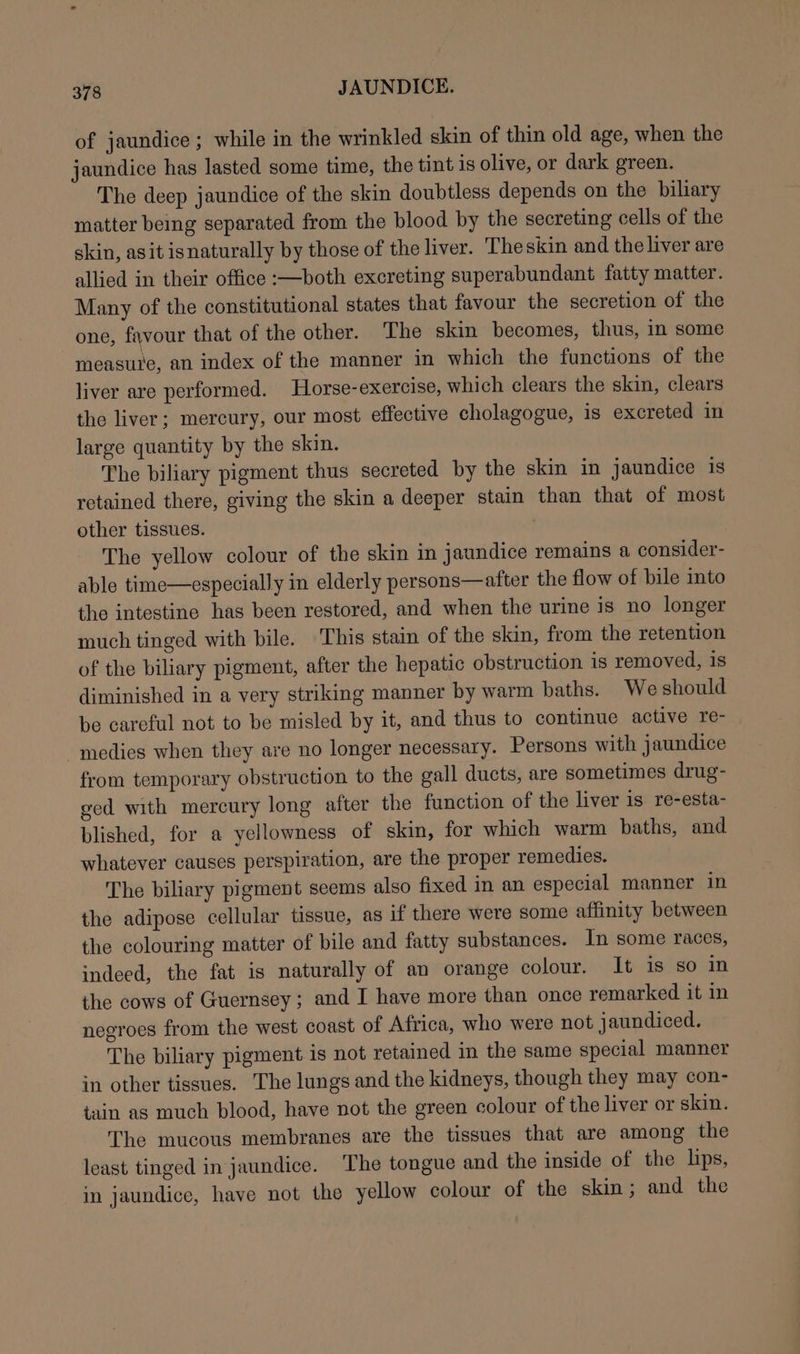 of jaundice; while in the wrinkled skin of thin old age, when the jaundice has lasted some time, the tint is olive, or dark green. The deep jaundice of the skin doubtless depends on the biliary matter beng separated from the blood by the secreting cells of the skin, as it isnaturally by those of the liver. Theskin and the liver are allied in their office :—both excreting superabundant fatty matter. Many of the constitutional states that favour the secretion of the one, favour that of the other. The skin becomes, thus, in some measure, an index of the manner in which the functions of the liver are performed. Horse-exercise, which clears the skin, clears the liver; mercury, our most effective cholagogue, is excreted in large quantity by the skin. The biliary pigment thus secreted by the skin in jaundice is retained there, giving the skin a deeper stain than that of most other tissues. 2 The yellow colour of the skin in jaundice remains a consider- able time—especially in elderly persons—after the flow of bile into the intestine has been restored, and when the urine is no longer much tinged with bile. This stain of the skin, from the retention of the biliary pigment, after the hepatic obstruction is removed, is diminished in a very striking manner by warm baths. We should be careful not to be misled by it, and thus to continue active re- -medies when they are no longer necessary. Persons with jaundice from temporary obstruction to the gall ducts, are sometimes drug- ged with mercury long after the function of the liver is re-esta- blished, for a yellowness of skin, for which warm baths, and whatever causes perspiration, are the proper remedies. | The biliary pigment seems also fixed in an especial manner in the adipose cellular tissue, as if there were some affinity between the colouring matter of bile and fatty substances. In some races, indeed, the fat is naturally of an orange colour. It is so In the cows of Guernsey; and I have more than once remarked it in negroes from the west coast of Africa, who were not jaundiced. The biliary pigment is not retained in the same special manner in other tissues. The lungs and the kidneys, though they may con- tain as much blood, have not the green colour of the liver or skin. The mucous membranes are the tissues that are among the least tinged in jaundice. The tongue and the inside of the lips, in jaundice, have not the yellow colour of the skin; and the