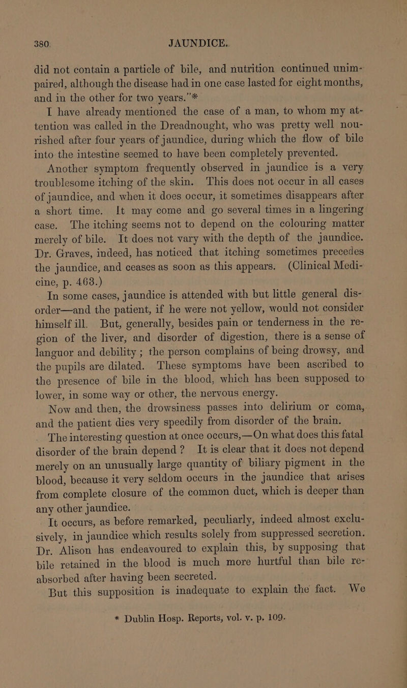 did not contain a particle of bile, and nutrition continued unim- paired, although the disease had in one case lasted for eight months, and in the other for two years.”* I have already mentioned the case of a man, to whom my at- tention was called in the Dreadnought, who was pretty well nou- rished after four years of jaundice, during which the flow of bile into the intestine seemed to have been completely prevented. Another symptom frequently observed in jaundice is a very troublesome itching of the skin. This does not occur in all cases of jaundice, and when it does occur, it sometimes disappears after a short time. It may come and go several times in a lingering case. The itching seems not to depend on the colouring matter merely of bile. It does not vary with the depth of the jaundice. Dr. Graves, indeed, has noticed that itching sometimes precedes the jaundice, and ceases as soon as this appears. (Clinical Medi- cine, p. 463.) In some cases, jaundice is attended with but little general dis- order—and the patient, if he were not yellow, would not consider himself ill. But, generally, besides pain or tenderness in the re- gion of the liver, and disorder of digestion, there is a sense of languor and debility ; the person complains of being drowsy, and the pupils are dilated. These symptoms have been ascribed to the presence of bile in the blood, which has been supposed to lower, in some way or other, the nervous energy. Now and then, the drowsiness passes into delirium or coma, and the patient dies very speedily from disorder of the brain. _ The interesting question at once occurs,—On what does this fatal disorder of the brain depend ? It is clear that it does not depend merely on an unusually large quantity of biliary pigment in the blood, because it very seldom occurs in the jaundice that arises from complete closure of the common duct, which is deeper than any other jaundice. — It occurs, as before remarked, peculiarly, indeed almost exclu- sively, in jaundice which results solely from suppressed secretion. Dr. Alison has endeavoured to explain this, by supposing that bile retained in the blood is much more hurtful than bile re- absorbed after having been secreted. But this supposition is inadequate to explain the fact. _We * Dublin Hosp. Reports, vol. v. p. 109.