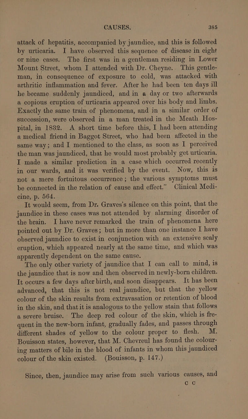 attack of hepatitis, accompanied by jaundice, and this is followed by urticaria. I have observed this sequence of disease in eight or nine cases. The first was in a gentleman residing in Lower Mount Street, whom I attended with Dr. Cheyne. This gentle- man, in consequence of exposure to cold, was attacked with arthritic inflammation and fever. After he had been ten days ill he became suddenly jaundiced, and in a day or two afterwards a copious eruption of urticaria appeared over his body and limbs. Exactly the same train of phenomena, and in a similar order of succession, were observed in a man treated in the Meath Hos- pital, in 1882. A short time before this, I had been attending a medical friend in Baggot Street, who had been affected in the same way; and I mentioned to the class, as soon as I perceived the man was jaundiced, that he would most probably get urticaria. I made a similar prediction in a case which occurred recently in our wards, and it was verified by the event. Now, this 18 not a mere fortuitous occurrence; the various symptoms must be connected in the relation of cause and effect.” Clinical Medi- cine, p. 564. It would seem, from Dr. Graves’s silence on this point, that the jaundice in these cases was not attended by alarming disorder of the brain. I have never remarked the train of phenomena here pointed out by Dr. Graves; but in more than one instance I have observed jaundice to exist in conjunction with an extensive scaly eruption, which appeared nearly at the same time, and which was apparently dependent on the same cause. The only other variety of jaundice that I can call to mind, is the jaundice that is now and then observed in newly-born children. It occurs a few days after birth, and soon disappears. It has been advanced, that this is not real jaundice, but that the yellow colour of the skin results from extravasation or retention of blood in the skin, and that it is analogous to the yellow stain that follows a severe bruise. The deep red colour of the skin, which is fre- quent in the new-born infant, gradually fades, and passes through different shades of yellow to the colour proper to flesh. M. Bouisson states, however, that M. Chevreul has found the colour- ing matters of bile in the blood of infants in whom this jaundiced colour of the skin existed. (Bouisson, p. 147.) Since, then, jaundice may arise from such various causes, and Gc