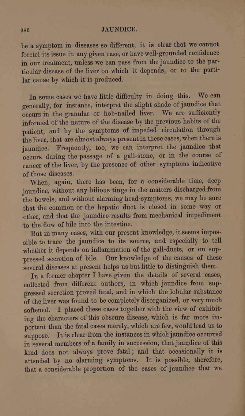 be a symptom in: diseases so different, it is clear that we cannot foretel its issue in any given case, or have well-grounded confidence in our treatment, unless we can pass from the jaundice to the par- ticular disease of the liver on which it depends, or to the parti- lar cause by which it is produced. In some cases we have little difficulty in doing this. We can generally, for instance, interpret the slight shade of jaundice that occurs in the granular or hob-nailed liver. We are sufficiently informed of the nature of the disease by the previous habits of the patient, and by the symptoms of impeded circulation through the liver, that are almost always present in these cases, when there is jaundice. Frequently, too, we can interpret the jaundice that occurs during the passage of a gall-stone, or in the course of cancer of the liver, by the presence of other symptoms indicative of those diseases. When, again, there has been, for a considerable time, deep jaundice, without any bilious tinge in the matters discharged from the bowels, and without alarming head-symptoms, we may be sure that the common or the hepatic duct is closed in some way or other, and that the jaundice results from mechanical impediment to the flow of bile into the intestine. But in many cases, with our present knowledge, it seems impos- sible to trace the jaundice to its source, and especially to tell whether it depends on inflammation of the gall-ducts, or on sup- pressed secretion of bile. Our knowledge of the causes of these several diseases at present helps us but little to distinguish them. In a former chapter I have given the details of several cases, collected from different authors, in which jaundice from sup- pressed secretion proved fatal, and in which the lobular substance of the liver was found to be completely disorganized, or very much softened. I placed these cases together with the view of exhibit- ing the characters of this obscure disease, which is far more im- portant than the fatal cases merely, which are few, would lead us to suppose. It is clear from the instances in which jaundice occurred in several members of a family in succession, that jaundice of this kind does not always prove fatal; and that occasionally it is attended by no alarming symptoms. It is possible, therefore, that a considerable proportion of the cases of jaundice that we