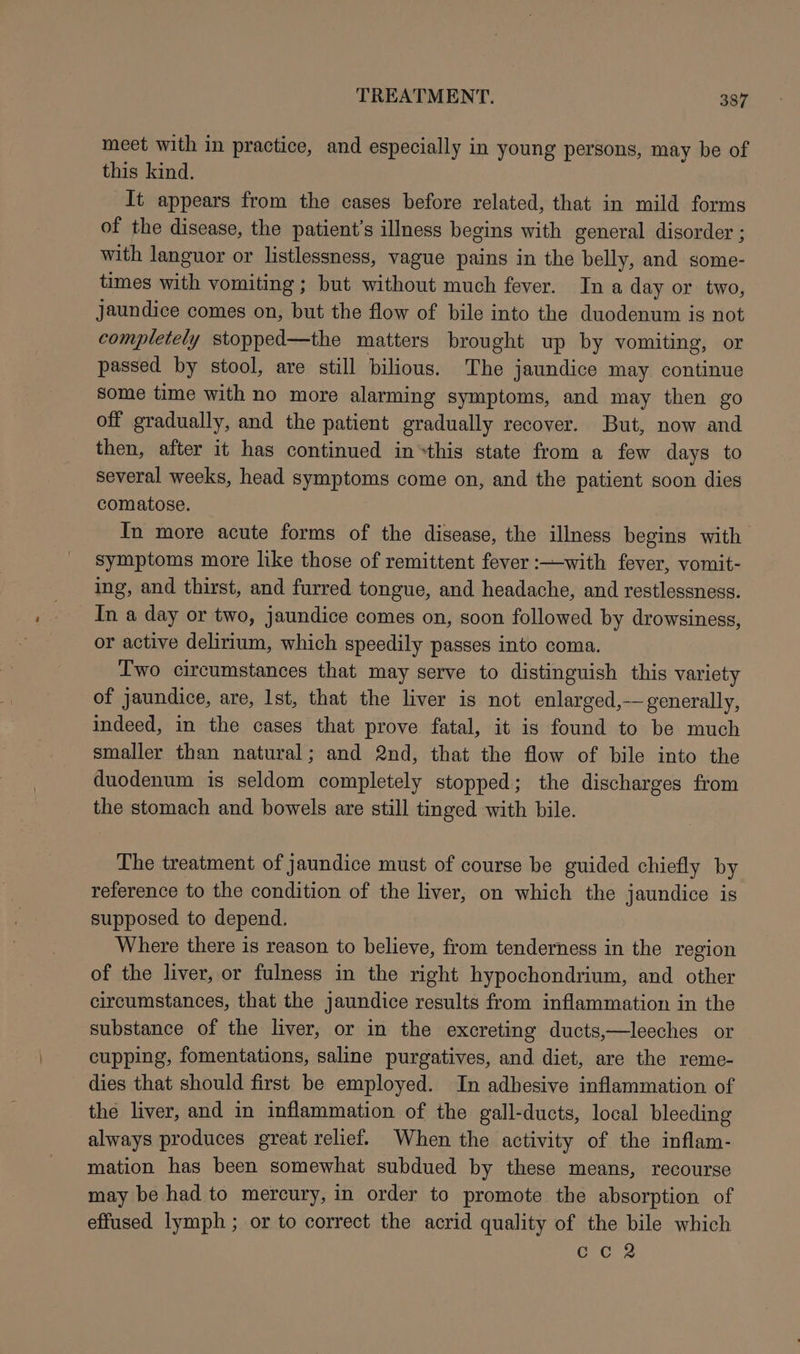 meet with in practice, and especially in young persons, may be of this kind. It appears from the cases before related, that in mild forms of the disease, the patient's illness begins with general disorder ; with languor or listlessness, vague pains in the belly, and some- times with vomiting; but without much fever. Ina day or two, jaundice comes on, but the flow of bile into the duodenum is not completely stopped—the matters brought up by vomiting, or passed by stool, are still bilious. The jaundice may continue some time with no more alarming symptoms, and may then go off gradually, and the patient gradually recover. But, now and then, after it has continued in*this state from a few days to several weeks, head symptoms come on, and the patient soon dies comatose. In more acute forms of the disease, the illness begins with symptoms more like those of remittent fever :—with fever, vomit- ing, and thirst, and furred tongue, and headache, and restlessness. In a day or two, jaundice comes on, soon followed by drowsiness, or active delirium, which speedily passes into coma. Two circumstances that may serve to distinguish this variety of jaundice, are, Ist, that the liver is not enlarged,— generally, indeed, in the cases that prove fatal, it is found to be much smaller than natural; and 2nd, that the flow of bile into the duodenum is seldom completely stopped; the discharges from the stomach and bowels are still tinged with bile. The treatment of Jaundice must of course be guided chiefly by reference to the condition of the liver, on which the jaundice is supposed to depend. Where there is reason to believe, from tenderness in the region of the liver, or fulness in the right hypochondrium, and other circumstances, that the jaundice results from inflammation in the substance of the liver, or in the excreting ducts,—leeches or cupping, fomentations, saline purgatives, and diet, are the reme- dies that should first be employed. In adhesive inflammation of the liver, and in inflammation of the gall-ducts, local bleeding always produces great relief. When the activity of the inflam- mation has been somewhat subdued by these means, recourse may be had to mercury, in order to promote the absorption of effused lymph ; or to correct the acrid quality of the bile which ccR