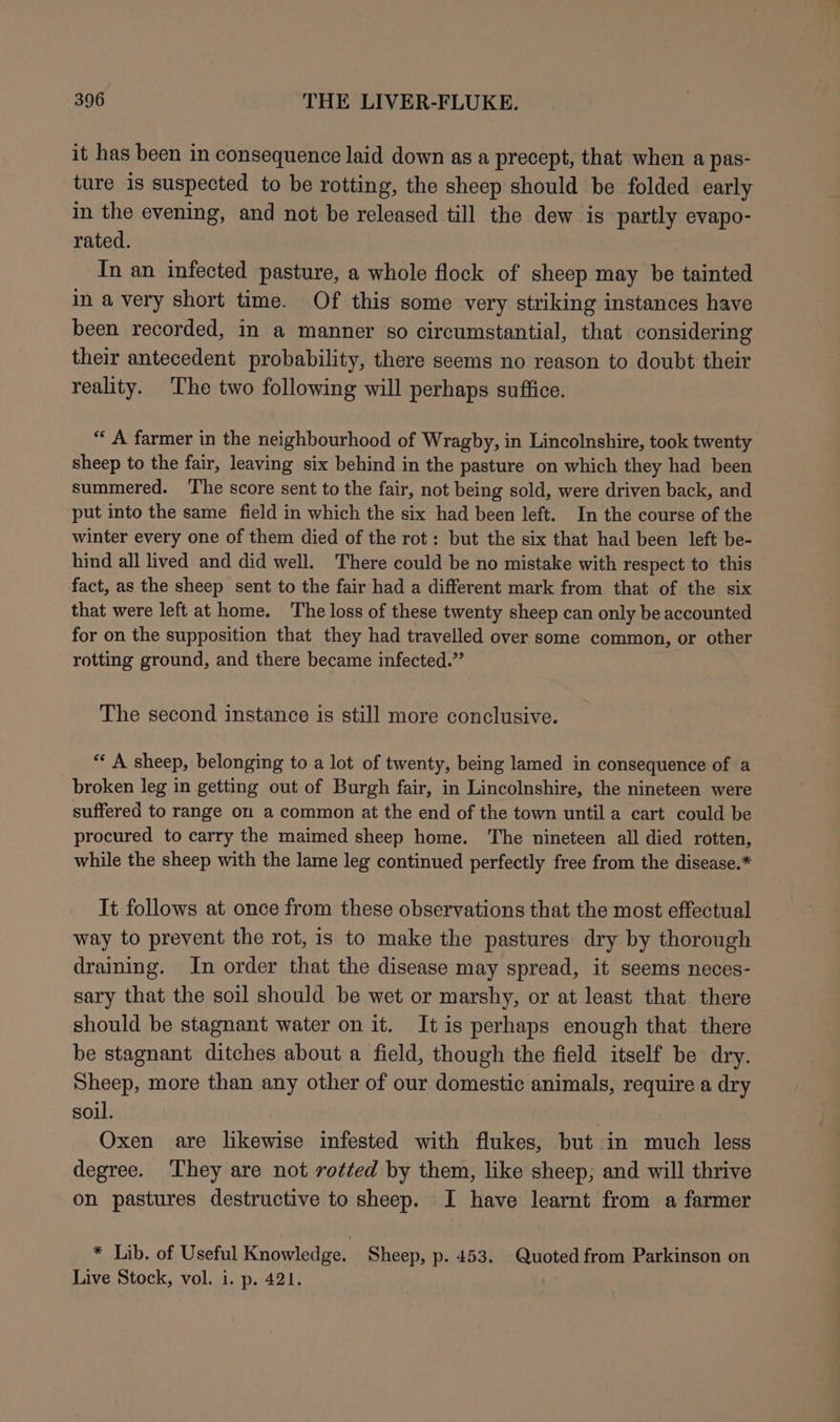 it has been in consequence laid down as a precept, that when a pas- ture is suspected to be rotting, the sheep should be folded early in the evening, and not be released till the dew is partly evapo- rated. In an infected pasture, a whole flock of sheep may be tainted in a very short time. Of this some very striking instances have been recorded, in a manner so circumstantial, that considering their antecedent probability, there seems no reason to doubt their reality. The two following will perhaps suffice. “A farmer in the neighbourhood of Wragby, in Lincolnshire, took twenty sheep to the fair, leaving six behind in the pasture on which they had been summered. ‘The score sent to the fair, not being sold, were driven back, and put into the same field in which the six had been left. In the course of the winter every one of them died of the rot: but the six that had been left be- hind all lived and did well. There could be no mistake with respect to this fact, as the sheep sent to the fair had a different mark from that of the six that were left at home. The loss of these twenty sheep can only be accounted for on the supposition that they had travelled over some common, or other rotting ground, and there became infected.” The second instance is still more conclusive. “ A sheep, belonging to a lot of twenty, being lamed in consequence of a broken leg in getting out of Burgh fair, in Lincolnshire, the nineteen were suffered to range om a common at the end of the town until a cart could be procured to carry the maimed sheep home. The nineteen all died rotten, while the sheep with the lame leg continued perfectly free from the disease.* It follows at once from these observations that the most effectual way to prevent the rot, is to make the pastures dry by thorough draining. In order that the disease may spread, it seems neces- sary that the soil should be wet or marshy, or at least that there should be stagnant water on it. Itis perhaps enough that there be stagnant ditches about a field, though the field itself be dry. Sheep, more than any other of our domestic animals, require a dry soil. Oxen are likewise infested with flukes, but in much less degree. ‘They are not rotted by them, like sheep; and will thrive on pastures destructive to sheep. I have learnt from a farmer * Lib. of Useful Knowledge. Sheep, p. 453. Quoted from Parkinson on Live Stock, vol. i. p. 421.