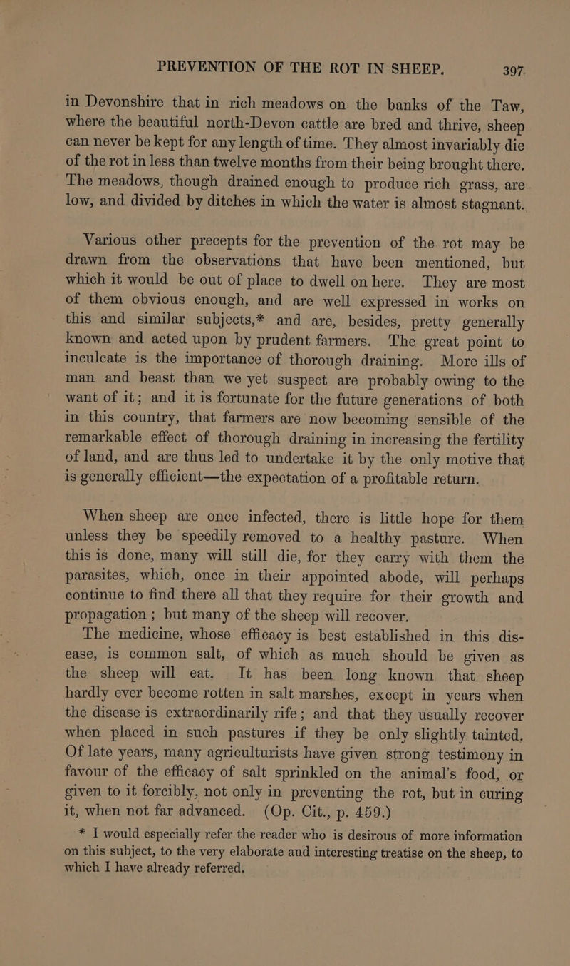in Devonshire that in rich meadows on the banks of the Taw, where the beautiful north-Devon cattle are bred and thrive, sheep can never be kept for any length of time. They almost invariably die of the rot in less than twelve months from their being brought there. The meadows, though drained enough to produce rich grass, are. low, and divided by ditches in which the water is almost stagnant. Various other precepts for the prevention of the rot may be drawn from the observations that have been mentioned, but which it would be out of place to dwell on here. They are most of them obvious enough, and are well expressed in works on this and similar subjects,* and are, besides, pretty generally known and acted upon by prudent farmers. The great point to inculcate is the importance of thorough draining. More ills of man and beast than we yet suspect are probably owing to the want of it; and it is fortunate for the future generations of both in this country, that farmers are now becoming sensible of the remarkable effect of thorough draining in increasing the fertility of land, and are thus led to undertake it by the only motive that is generally efficient—the expectation of a profitable return. When sheep are once infected, there is little hope for them unless they be speedily removed to a healthy pasture. When this is done, many will still die, for they carry with them the parasites, which, once in their appointed abode, will perhaps continue to find there all that they require for their growth and propagation ; but many of the sheep will recover. The medicine, whose efficacy is best established in this dis- ease, is common salt, of which as much should be given as the sheep will eat. It has been long known that sheep hardly ever become rotten in salt marshes, except in years when the disease is extraordinarily rife; and that they usually recover when placed in such pastures if they be only slightly tainted, Of late years, many agriculturists have given strong testimony in favour of the efficacy of salt sprinkled on the animal’s food, or given to it forcibly, not only in preventing the rot, but in curing it, when not far advanced. (Op. Cit., p. 459.) * I would especially refer the reader who is desirous of more information on this subject, to the very elaborate and interesting treatise on the sheep, to which I have already referred,