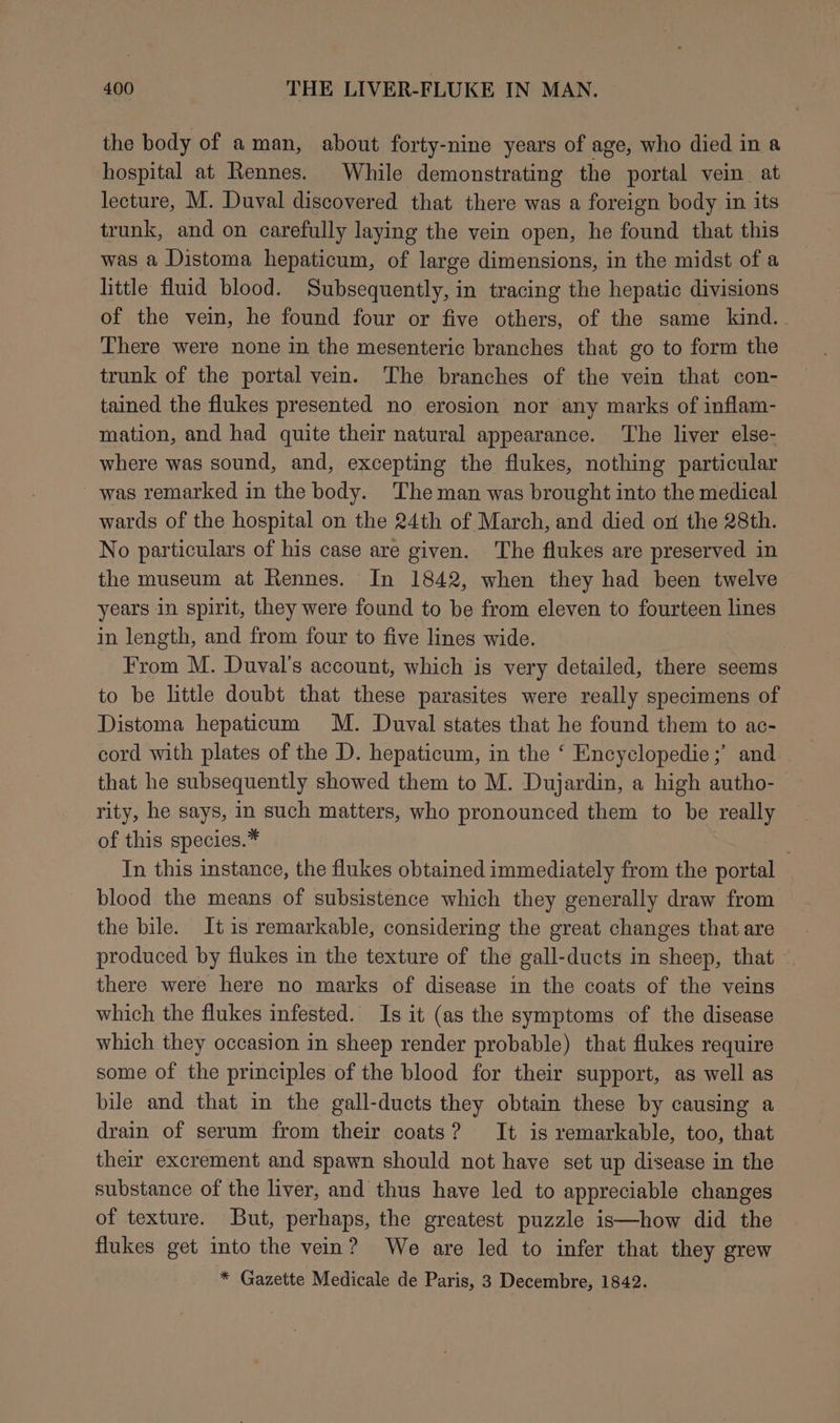 the body of aman, about forty-nine years of age, who died in a hospital at Rennes. While demonstrating the portal vein at lecture, M. Duval discovered that there was a foreign body in its trunk, and on carefully laying the vein open, he found that this was a Distoma hepaticum, of large dimensions, in the midst of a little fluid blood. Subsequently, in tracing the hepatic divisions of the vein, he found four or five others, of the same kind. There were none in the mesenteric branches that go to form the trunk of the portal vein. The branches of the vein that con- tained the flukes presented no erosion nor any marks of inflam- mation, and had quite their natural appearance. The liver else- where was sound, and, excepting the flukes, nothing particular was remarked in the body. The man was brought into the medical wards of the hospital on the 24th of March, and died on the 28th. No particulars of his case are given. The flukes are preserved in the museum at Rennes. In 1842, when they had been twelve years in spirit, they were found to be from eleven to fourteen lines in length, and from four to five lines wide. From M. Duval’s account, which is very detailed, there seems to be little doubt that these parasites were really specimens of Distoma hepaticum M. Duval states that he found them to ac- cord with plates of the D. hepaticum, in the ‘ Encyclopedie;’ and that he subsequently showed them to M. Dujardin, a high autho- | rity, he says, in such matters, who pronounced them to be really of this species.* In this instance, the flukes obtained immediately from the portal blood the means of subsistence which they generally draw from the bile. It is remarkable, considering the great changes that are produced by flukes in the texture of the gall-ducts in sheep, that © there were here no marks of disease in the coats of the veins which the flukes infested. Is it (as the symptoms of the disease which they occasion in sheep render probable) that flukes require some of the principles of the blood for their support, as well as bile and that in the gall-ducts they obtain these by causing a drain of serum from their coats? It is remarkable, too, that their excrement and spawn should not have set up disease in the substance of the liver, and thus have led to appreciable changes of texture. But, perhaps, the greatest puzzle is—how did the flukes get into the vein? We are led to infer that they grew * Gazette Medicale de Paris, 3 Decembre, 1842.