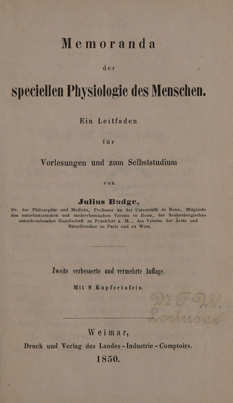 Memoranda speciellen Physiologie des Menschen. Ein Leitfaden für Vorlesungen und zum Selbststudium von Julius Budge, Dr. der Philosophie und Mediein, Professor an der Universität zu Bonn, Mitgliede des naturhistorischen und niederrheinischen Vereins in. Bonn, der Senkenbergischen naturforschenden Gesellschaft zu Frankfurt a. M., des Vereins der Ärzte und Naturforscher zu Paris und zu Wien. Zweite verbesserte und vermehrte Auflage. Mit 9 Kupfertafeln. -_ a en u u Weimar, Druck und Verlag des Landes - Industrie - Comptoirs. 1850.