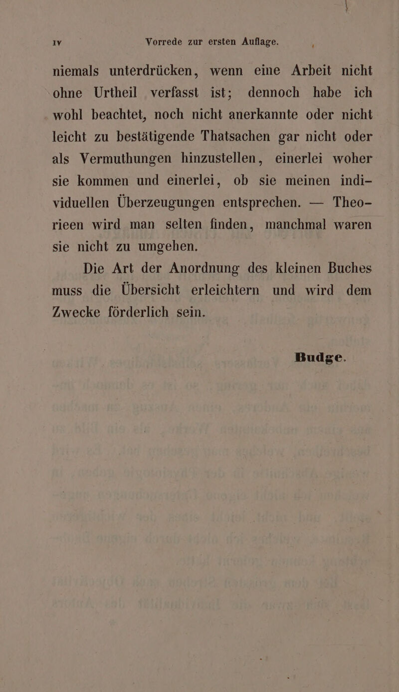 ‘ niemals unterdrücken, wenn eine Arbeit nicht ohne Urtheil verfasst ist; dennoch habe ich wohl beachtet, noch nicht anerkannte oder nicht leicht zu bestätigende Thatsachen gar nicht oder als Vermuthungen hinzustellen, einerlei woher sie kommen und einerlei, ob sie meinen indi- viduellen Überzeugungen entsprechen. — Theo- rieen wird man selten finden, manchmal waren sie nicht zu umgehen. Die Art der Anordnung des kleinen Buches muss die Übersicht erleichtern und wird dem Zwecke förderlich sein.