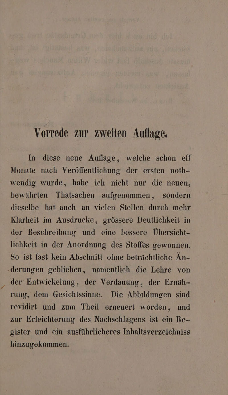 In diese neue Auflage, welche schon elf Monate nach Veröffentlichung der ersten noth- wendig wurde, habe ich nicht nur die neuen, bewährten Thatsachen aufgenommen, sondern dieselbe hat auch an vielen Stellen durch mehr Klarheit im Ausdrucke, grössere Deutlichkeit in der Beschreibung und eine bessere Übersicht- lichkeit in der Anordnung des Stoffes gewonnen. So ist fast kein Abschnitt ohne beträchtliche Än- derungen geblieben, namentlich die Lehre von der Entwickelung, der Verdauung, der Ernäh- rung, dem Gesichtssinne. Die Abbildungen sind revidirt und zum Theil erneuert worden , und zur Erleichterung des Nachschlagens ist ein Re- gister und ein ausführlicheres Inhaltsverzeichniss hinzugekommen.