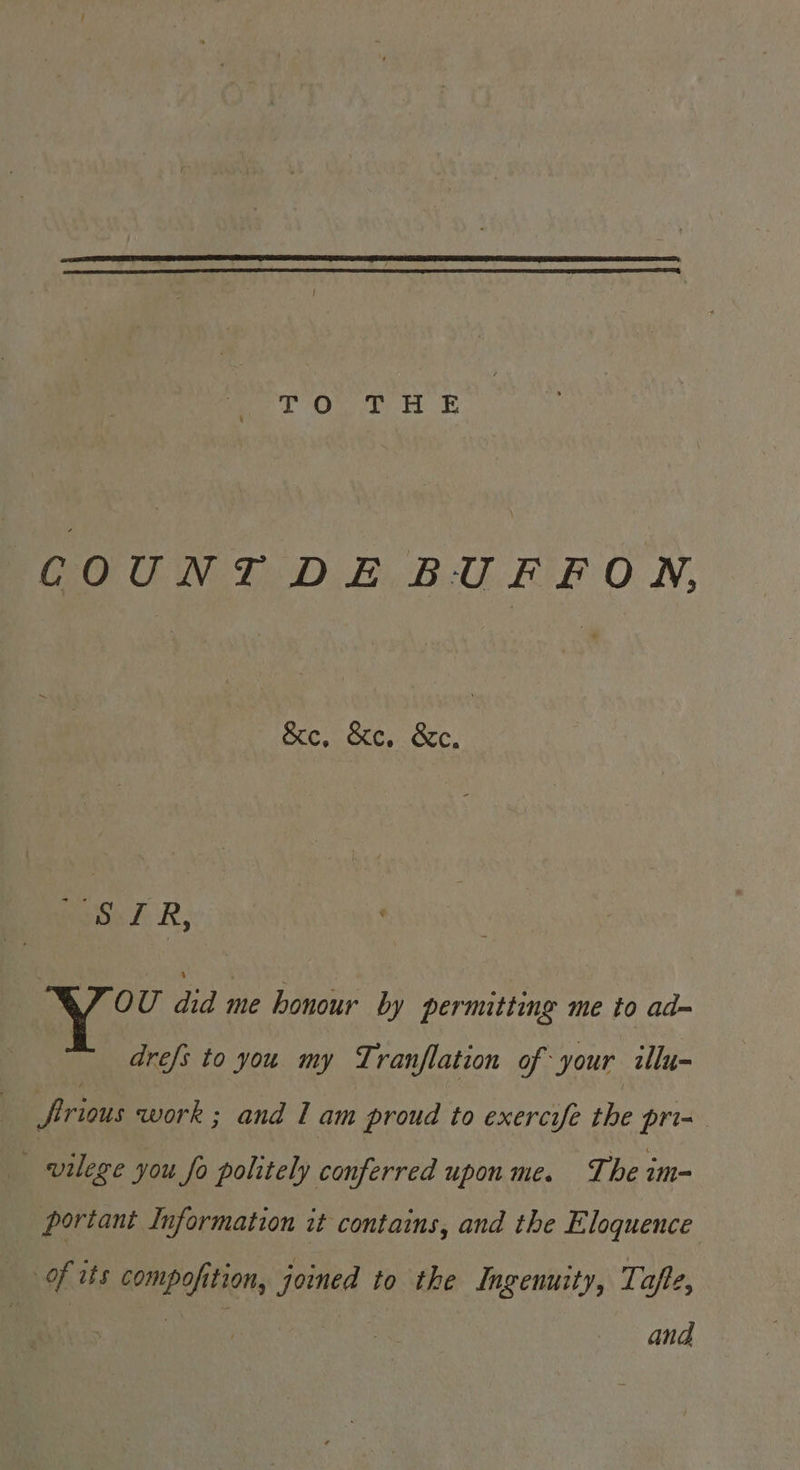 TO THE COUNT DE BUFFON, &amp;e, &amp;c. &amp;c. Bois ZR, | OU did me honour by permitting me to ad- drefs to you my Tranflation of your illu- frious work ; and I am proud to exercife the pri= _ vilege you fo politely conferred upon me. The im- portant Information it contains, and the Eloquence of its compofition, joined to the Ingenuity, Tafte, and