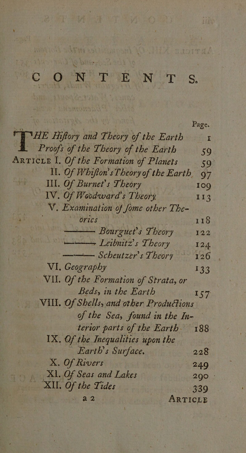 COR DE ON PTS. L NS Page. EWE Hiflory and Theory of the Earth — x Proofs of the Theory of the Earth 59. ARTICLE I. Of the Formation of Planets 59 AL, Of Whifton’s Theory of the Earth 97 IL. Of Burnet’s Theory | 109 IV. Of Woodward's Theory Monts EN Examination of Jome other The- 1) ories 118 | Bourguet’ s Theory 122 te Leibnitz’s Theory 124 — Scheutzer’s Theory ‘ 126 | VI. nes a 133 VIL. Of the Formation of Strata, or Beds, in the Earth 157 VIII. Of Shells, and other Productions of the Sea, found in the In- terior parts of the Earth. 188 IX. Of the Inequalities upon the Earths Surface. 228 X. Of Rivers | 249 Xl. Of Seas and Lakes 200 : XIL. Of the Tides 339 a2 ARTICLE