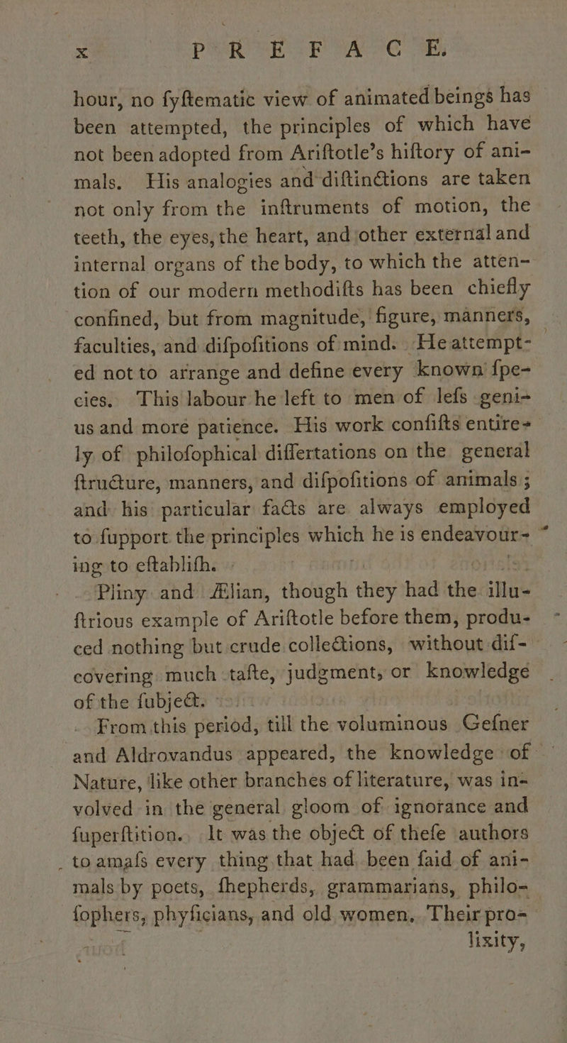 à, PR METT oA ee SE hour, no fyftematic view of animated beings has been attempted, the principles of which have not been adopted from Ariftotle’s hiftory of ani- mals, His analogies and diftinétions are taken not only from the inftruments of motion, the teeth, the eyes, the heart, and other external and internal organs of the body, to which the atten- tion of our modern methodifts has been chiefly confined, but from magnitude, figure, manners, faculties, and difpofitions of mind. He attempt- : ed not to arrange and define every known {pe- cies. This labour he left to men of lefs geni- us and moré patience. His work confifts entire+ ly of philofophical differtations on the general ftrudure, manners, and difpofitions of animals ; and his particular facts are always employed to fupport the principles which he is sake one, ing to eftablifh. Pliny and Ælian, Nr ath had ae illu- ftrious example of Ariftotle before them, produ- ced nothing but crude colleëtions, onu covering much: tafte, judgment, or knowledge of the fubje@. &gt;. From this period, till the voluminous Gefner and Aldrovandus appeared, the knowledge of — Nature, ‘like other branches of literature, was in- volved in the general gloom of ignorance and fuperftition., lt was the obje&amp; of thefe authors .toamaf every thing that had, been faid of ani- mals by poets, fhepherds, grammarians, philo- TRÈS phyficians, and old women. Their pro lixity,