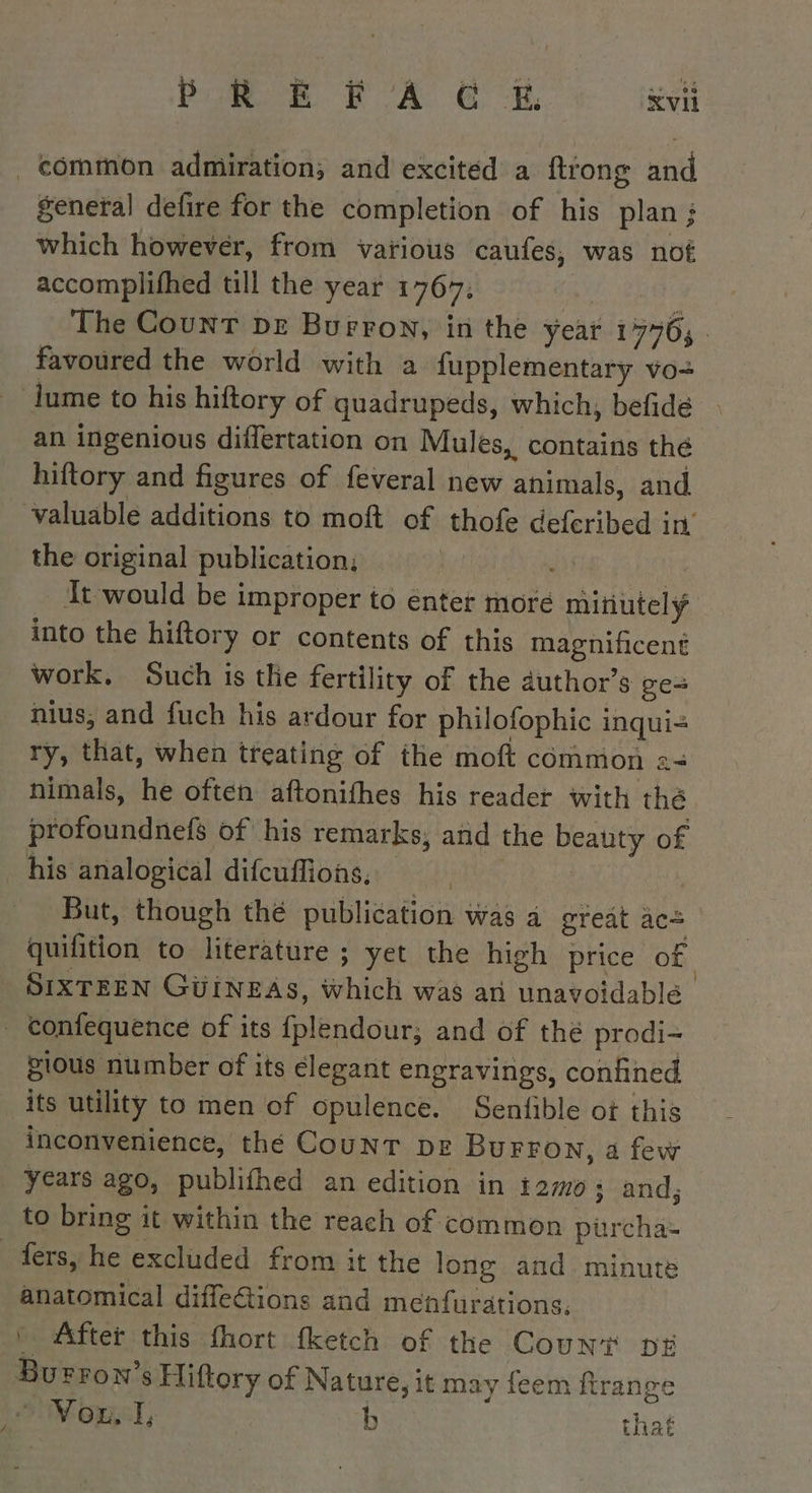 general defire for the completion of his plan ; which however, from various caufes, was not accomplifhed till the year 1707: 5? The Count pr Burron, in the year 17765. favoured the world with a fupplementary vo- / an ingenious differtation on Mules, contains thé hiftory and figures of feveral new animals, and valuable additions to moft of thofe deferibed in’ the original publication, | is | It would be improper to enter more minutely into the hiftory or contents of this magnificent work. Such is the fertility of the author’s ge- nius, and fuch his ardour for philofophic inqui- ry, that, when treating of the moft common := nimals, he often aftonifhes his reader with thé profoundnefs of his remarks; and the beauty of his analogical difcuffions, pe But, though thé publication was a great ace quifition to literature ; yet the high price of SIXTEEN GUINEAS, which was an unavoidable gious number of its élegant engravings, confined its utility to men of opulence. Senfible ot this inconvenience, thé COUNT DE BuFFON, a few years ago, publifhed an edition in temo and, to bring it within the reach of common purcha= anatomical difleétions and menfurations. * After this fhort fketch of the Count DE Burrow’s Eiftory of Nature, it may feem frange NO, | b that