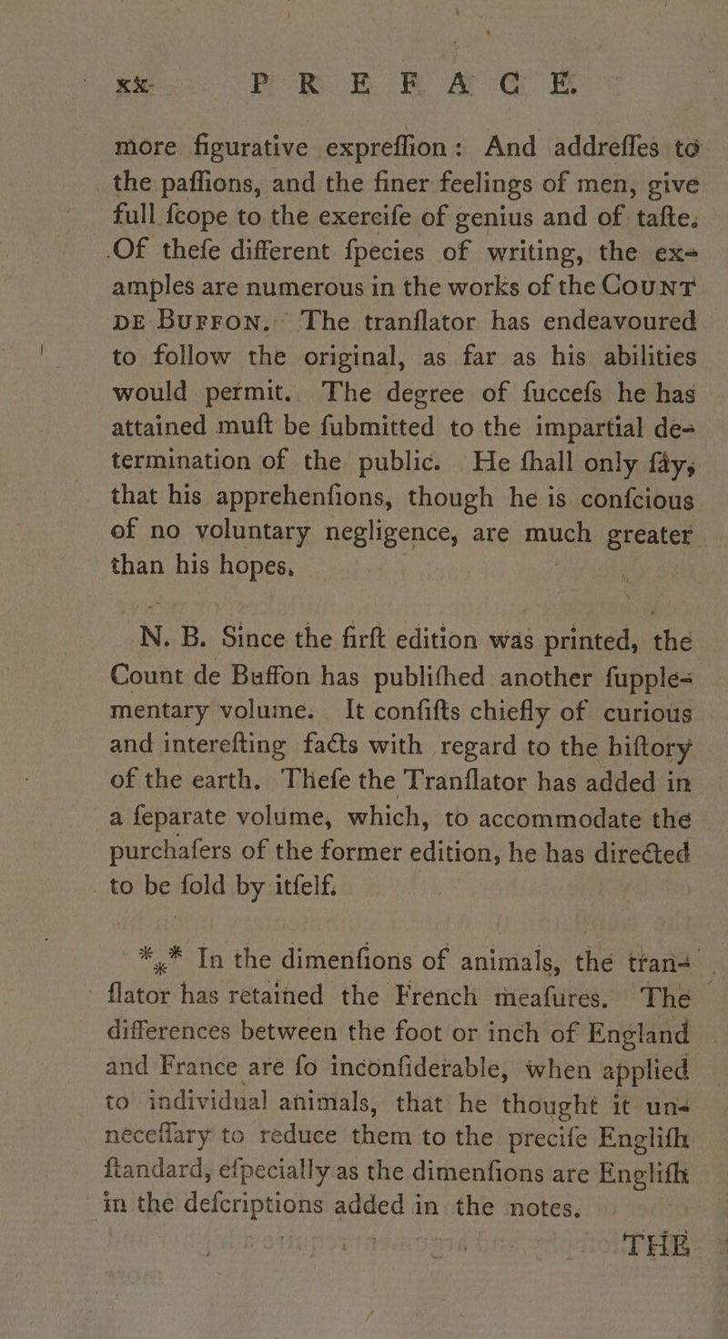 x: PR ERA CG E more figurative expreffion : And addrefles ta the paffions, and the finer feelings of men, give full fcope to the exercife of genius and of tafte, — Of thefe different fpecies of writing, the ex- amples are numerous in the works of the Count DE BurFron. The tranflator has endeavoured to follow the original, as far as his abilities would permit. The degree of fuccefs he has attained muft be fubmitted to the impartial de= termination of the public. He fhall only fay; that his apprehenfions, though he is confcious of no voluntary negligence, are muse greater than his hopes, N. B. Since the firft edition was printed, the Count de Buffon has publifhed another fupple= mentary volume. It confifts chiefly of curious and interefting facts with regard to the biftory of the earth. Thefe the Tranflator has added in a feparate volume, which, to accommodate the purchafers of the former edition, he has directed to Le fold by itfelf. | ae In the dimenfions of animals, thé tan. flator has retained the French meafures. The differences between the foot or inch of England and France are fo inconfiderable, when applied to individual animals, that he thought it un¢ neceilary to reduce hein to the precife Englifh ftandard, efpecially as the dimenfons are Roi in the SR ai added in the notes.