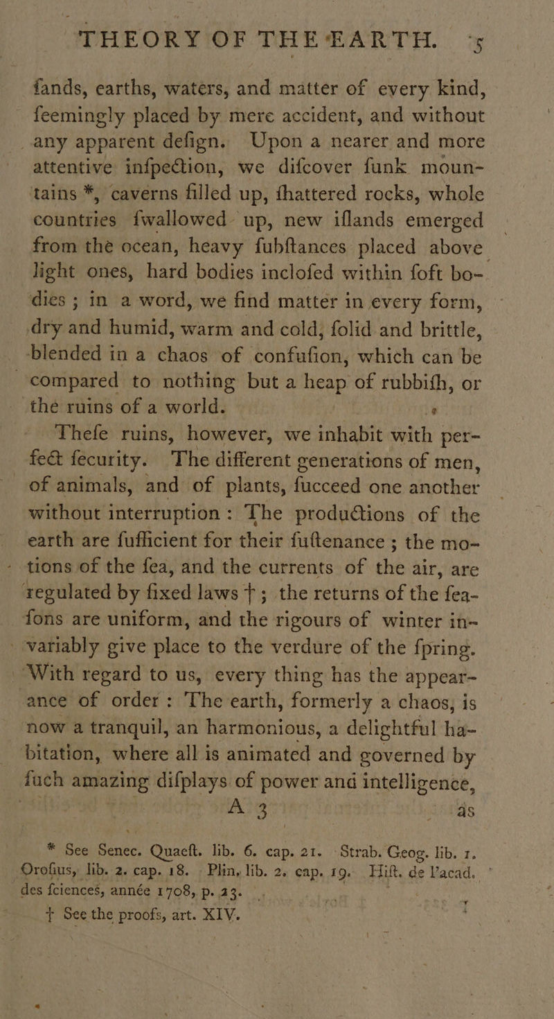 fands, earths, waters, and matter of every kind, feemingly placed by mere accident, and without any apparent defign. Upon a nearer and more attentive infpection, we difcover funk moun- tains *, caverns filled up, fhattered rocks, whole countries fwallowed up, new iflands emerged from the ocean, heavy fubftances placed above light ones, hard bodies inclofed within foft bo- dies ; in a word, we find matter in every form, dry and humid, warm and cold, folid and brittle, _ blended in a chaos of confufion, which can be } compared to nothing but a heap of rubbish, or the ruins of a world. 4 Thefe ruins, however, we inhabit with per- fe&amp; fecurity. The different generations of men, of animals, and of plants, acca one another without interruption: The produétions of the earth are fuflicient for their fuftenance ; the mo- tions of the fea, and the currents of the air, are regulated by fixed laws +; the returns of the fea- fons are uniform, and the rigours of winter in- . variably give place to the verdure of the fpring. With regard to us, every thing has the appear- ance of order: The earth, formerly a chaos, is now a tranquil, an harmonious, a delightful Lis _ bitation, where all is animated and governed by fuch amazing difplays of power and intelligence, A 3 ‘ as * See Senec. Quaeft. lib. 6. cap. 21. Strab. Geog. lib. 1. Orofius,: lib. 2. cap. 18. : Phin, lib. 2. cap. 19. Hi, de Vacad. des fcienceé, année 1708, p. 23. i) LA