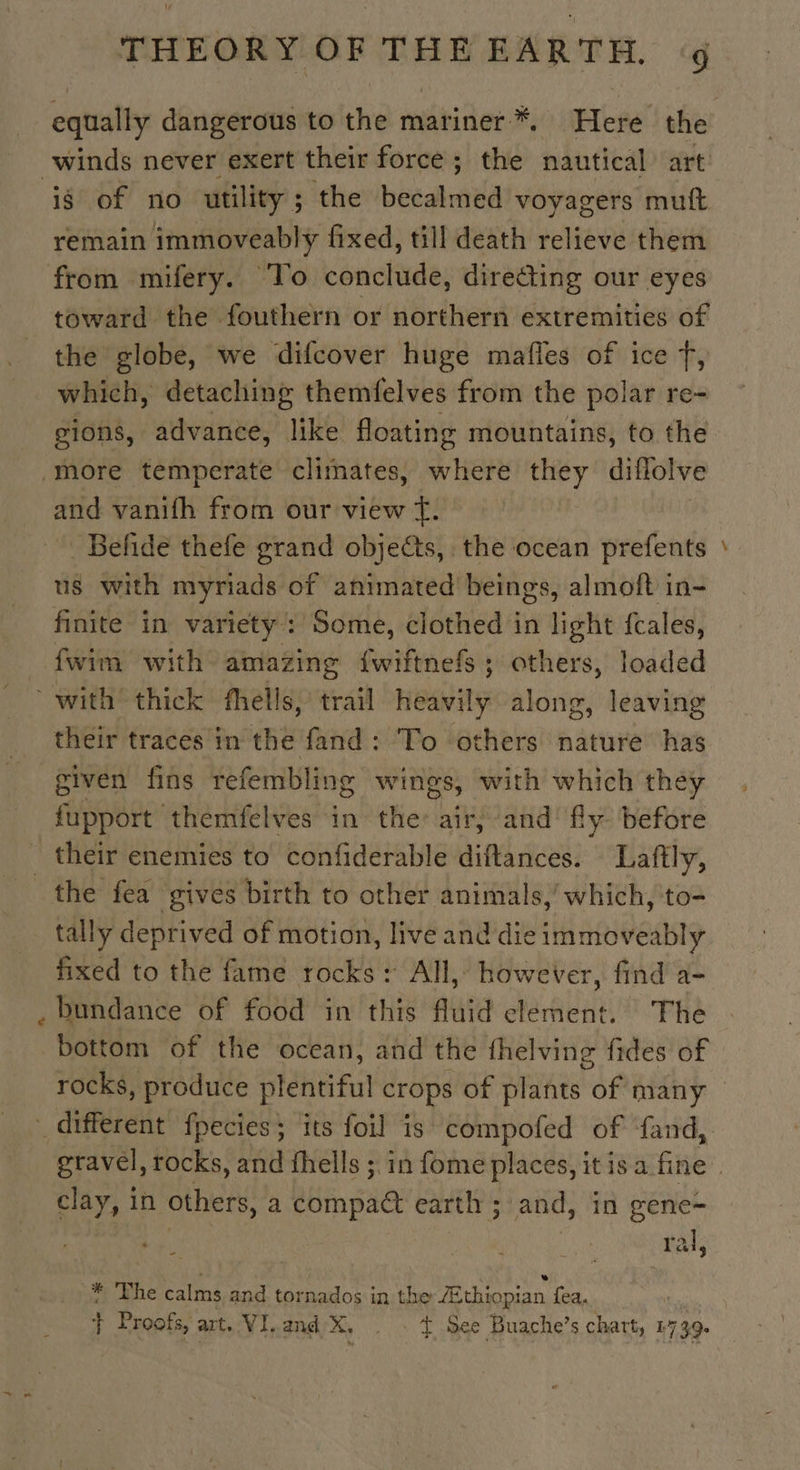 winds never exert their force; the nautical art 8 of no utility; the becalmed voyagers muft remain immoveably fixed, till death relieve them from mifery. ‘To conclude, directing our eyes toward the fouthern or northern extremities of the globe, we difcover huge mafles of ice T, which, detaching themfelves from the polar re- gions, advance, like floating mountains, to the more temperate climates, where they diflolve and vanifh from our view f. Beñde thefe grand objects, the ocean prefents us with myriads of animated beings, almoft in- finite in variety : Some, clothed in light fcales, fwim with amazing {wiftnefs ; others, loaded with thick fhells, trail heavily along, leaving their traces in the fand: To others nature has given fins refembling wings, with which they fupport themfelves in the: air, and fly before _ their enemies to confiderable diftances. Laftly, the fea gives birth to other animals,’ which, to- tally deprived of motion, live and die immoveably fixed to the fame rocks : All, however, find a- bundance of food in this fluid element. The bottom of the ocean, and the fhelving fides of — clay, in others, a béimpaa earth ; and, in gene- | | ral, * The calms and tornados in the Æthiopian fea. | } Proofs, art. VI.and X, . t See Buache’s chart, 1739.