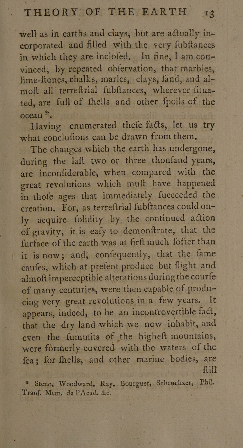 well as in earths and clays, but are aétually in- corporated and filled with the very fubftances in which they are inclofed, In fine, I am con- vinced, by repeated obfervation, that marbles, lime-ftones, chalks, marles, clays, fand, and ai moft all terreftrial fubftances, cree fitua- ted, are full of fhells and other {poils of the ocean *. Having enumerated thefe facts, let us try what conclufons can be drawn from them. The changes which the earth has undergone, during the laft two or three thonfand years, are inconfiderable, when compared with the great revolutions which muft have happened in thofe ages that immediately fucceeded the creation, For, as terreftrial fubftances could on- ly acquire. folidity by, the continued action of gravity, itis eafy to demonitrate, that the furface of the earth was at firft much fofter than it isnow; and; confequently, that the fame caufes, which at prefent produce but flight and almoft imperceptible alterations SA courfe of many centuries, were then capable of produ- cing very great revolutions in a few years. It appears, indeed, to be an incontrovertible fact, that the dry land which we now inhabit, and even the fummits of the higheft mountains, were formerly covered. with the waters of the fea; for fhells, and other marine bodies, are till * Biot. Woodward, Ray,. Bourguet;. aa Phil. Tranf. Mem. de PAcad. &amp;c. : \