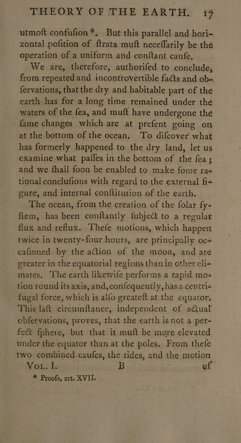 utmoft confufion*, But this parallel and hori- zontal pofition of ftrata muft neceflarily be thé operation of a uniform and conftant caufe, We are, therefore, authorifed to conclude, from repeated and incontrovertible fats and ob: fervations, that the dry and habitable part of thé earth has for a long time remained under thé waters of the fea, and muft have undergone the . fame changes which are at prefent going on at the bottom of the ocean. To difcover what has formerly happened to the dry land, let us examine what pañles in the bottom of the fea; and we fhall foon be enabled to make fome raz tional conclufions with regard to the external fis gure, and internal conflitution of the earth. The ocean, from the creation of the folar {y= fiem, has been conftantly fubjeét to a regular flux and reflux. Thefe motions, which happen twice in twenty-four hours, are principally oc- cafioned by the action of the moon, and are greater in the equatorial regions than in other cli- mates. ‘The earth likewife performs a rapid mo: tion round its axis, and, confequently, hasa centri« fugal force, which is alfo greateft at the equator. This laft ile ances independent of actual obfervations, proves, that the earth is not a per- fe&amp; fphere, but that it muft be more elevated under the equator than at the poles. From thefe two combined -caufes, the tides, and the motion Mop adie, B ta! of