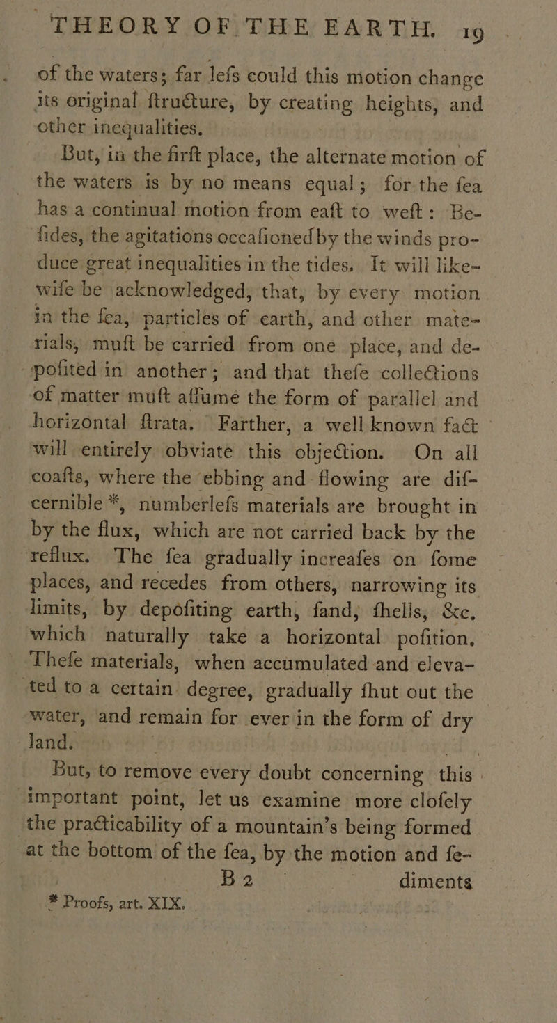 of the waters; far lefs could this motion change its original ftru@ure, by creating heights, and other inequalities. But, in the firft place, the alternate motion hé the waters is by no means equal; for-the fea has a continual motion from eaft to weft: Be- fides, the agitations occafioned by the winds see duce great inequalities in the tides. It will like wife be acknowledged, that, by every motion in the fea, particles of earth, and other mate- rials, muft be carried from one place, and de- pofited in another; and that thefe colleétions of matter muft aflume the form of parallel and horizontal ftrata. Farther, a well known fat will entirely obviate this objection. On all coafts, where the ebbing and flowing are dif- deenibler* , numberlefs materials are brought in by the flux, which are not carried back by the “reflux. The fea gradually increafes on fome places, and recedes from others, narrowing its limits, by depofiting earth, fand, fhelis, &amp;c, which naturally take a pt it potion Thefe materials, when accumulated and eleva- ted to a certain. degree, gradually fhut out the water, and remain for ever in the form of dry dJand. ) +, But, to remove every doubt concerning this. ‘important point, let us examine more clofely the pradticability of a mountain’s being formed at the bottom of the fea, by the motion and fe- PARA ed ey : diments * Proofs, art. XIX. |