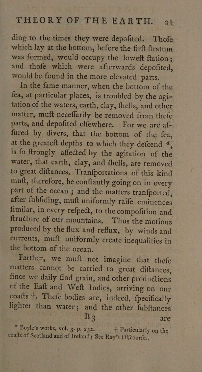 ding to the times they were depofited. Thole. which lay at the bottom, before the firft ftratum was formed, would occupy the loweft ftation; and thofe which were afterwards depofited, would be found in the more elevated parts. In the fame manner, when the bottom of the fea, at particular places, is troubled by the agi- tation of the waters, earth, clay, fhells, and other matter, muft neceflarily be removed from thefe parts, and depofited elfewhere. For we are af- fured by divers, that the bottom of the fea, at the greateft depths to which they defcend *, is fo ftrongly affected by the agitation of the water, that earth, clay, and fhells, are removed to great diftances. Tranfportations of this kind muit, therefore, be conftantly going on in every part of the ocean ; and the matters tranfported, after fubfiding, muft uniformly raife eminences fimilar, in every refpe@, to the compofition and ftru@ure of our mountains. Thus the motions | produced by the flux and reflux, by winds and currents, muft uniformly create inequalities in the bottom of the ocean. | Farther, we muft not imagine that thefe matters cannot be carried to great diftances, fince we daily find grain, and other productions of the Eaft and Weft Indies, arriving on our coafts T. Thefe bodies are, indeed, {pecifically lighter than water; and the other fubftances | Be are * Boyle’s works, vol. 3. p. 232. + Particularly on the coalts of Scotland and of Ireland 3 See Ray’s Difcourfes,