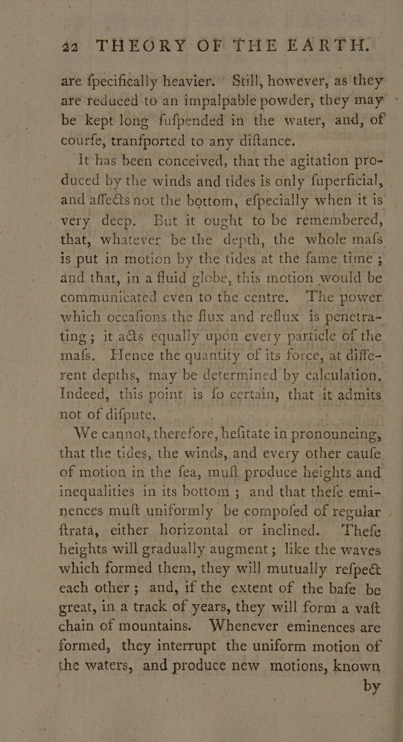 are fpecifically heavier. © Still, however, as they _are reduced to an impalpable powder, they may : be kept long fufpended in the water, and, of - ch tented to any diftance. It has been conceived, that the agitation pro- duced by the winds and tides is only fuperficial, . and affects not the bottom, efpecially when it Is very deep. But it ought to be remembered, that, whatever be the dane the whole mafs is put in motion by the tides at the fame time ; and that, in a fluid globe, this motion would be communicated even to the centre. The power which occafions the flux and reflux is penetra- ting; it a@s equally upon every particle of the mafs. Hence the quantity of its force, at diffe- rent depths, m may be determined by calculation, Indeed, this point, is fo certain, that -it admits not of difpute. | We cannot, therefore, hefitate in pronouncing, that the tides, the winds, and every other caufe of motion in the fea, muft produce heights and inequalities in its bottom ; and that thefe emi- nences muft uniformly be compofed of regular ftrata, either horizontal or inclined. Thefe heights will gradually augment; like the waves which formed them, they will mutually refpeét each other ; ; and, if the extent of the bafe be great, in a track a years, they will form a vaft chain of mountains. Whenever eminences are formed, they interrupt the uniform motion of the waters, and produce new motions, known | HA by