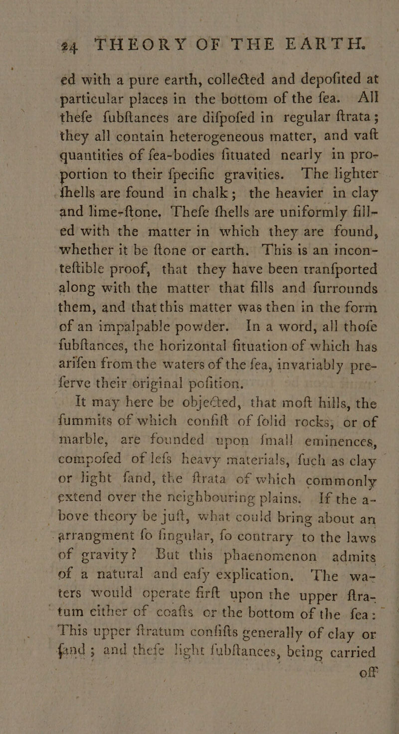 ed with a pure earth, colleéted and depofited at particular places in the bottom of the fea. All thefe fubftances are difpofed in regular ftrata ; they all contain heterogeneous matter, and vaft quantities of fea-bodies fituated nearly in pro- portion to their f{pecific gravities. The lighter. thells are found in chalk; the heavier in clay and lime-ftone, ‘Thefe fhells are uniformly fill- ed with the matter in which they are found, whether it be ftone or earth. This is an incon- teftible proof, that they have been tranfported along with the matter that fills and furrounds them, and that this matter was then in the form of an impalpable powder. In a word, all thofe fubftances, the horizontal fituation of which has arifen fre the waters of the fea, invariably me ferve their original pofition. It may here be objected, that moft hills, the fummits of which confift of folid rocks; or of marble, are founded upon fmall eminences, compofed of Iefs heavy materials, fuch as clay or light fand, the ftrata of which commonly extend over thie neighbouring plains. . If the a- . bove theory be juft, what could bring about an arrangment fo fingular, fo contrary to the laws of gravity? But this phaenomenon admits of a natural and eafy explication, The wa ters would operate firft upon the upper fira- tum either of coafts or the bottom of the fea: This upper firatum confifts generally of clay or fand ; and thefe light fubftances, being carried | of