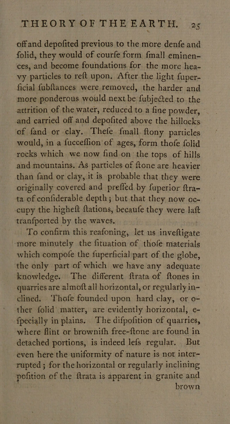 offand depofited previous to the more denfe and folid, they would of courfe form {mall eminen- ces, and become foundations for the more hea- vy particles to reft upon. After the light fuper- ficial fubftances were removed, the harder and more ponderous would next be fubjected to the attrition of the water, reduced to a fine powder, . and carried off and depofited above the hillocks of fand or clay. Thefe fmall. ftony particles would, in a fucceflion’ of ages, form thofe folid rocks which we now find on the tops of hills and mountains. As particles of ftone are heavier than fand or clay, it is probable that they were originally covered and prefled by fuperior ftra- ta of confiderable depth; but that they now oc- cupy the higheft flations, becaufe they were laft tranfported Fa the waves, To confirm this reafoning, let us other more minutely the fituation of thofe materials which compote the fuperficial part of the globe, the only part of which we have any adequate knowledge. The different ftrata of ftones in quarries are almoft all horizontal, or regularly in- — clined. ‘Thofe founded upon hard clay, or o- ther folid matter, are evidently horizontal, e- {pecially in plains. The difpofition of quarries, where flint or brownifh free-ftone are found in detached portions, is indeed lefs regular. But even here the uniformity of nature is not inter- rupted ; for the horizontal or regularly inclining pofition of the ftrata is apparent in granite and brown