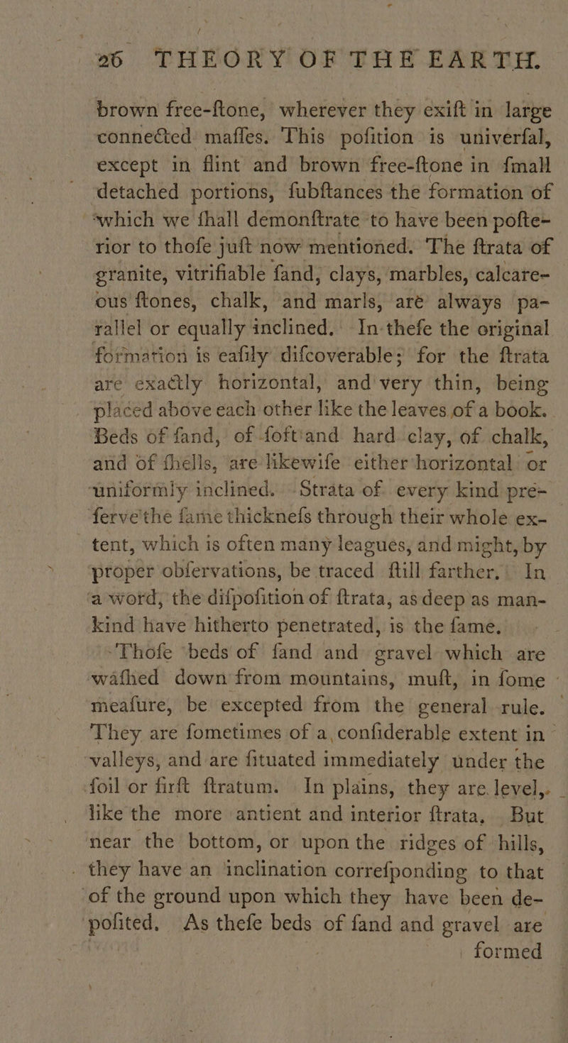 / 26 THEORY OF THE EARTH. brown free-ftone, wherever they exift in large connected: mafles. This pofition is univerfal, except in ‘flint and brown free-ftone in {mall _ detached portions, fubftances the formation of ‘which we fhall demonftrate to have been pofte- rior to thofe juft now mentioned. The ftrata of granite, vitrifiable fand, clays, marbles, calcare- ous ftones, chalk, and marls, aré always pa- rallel or equally RH In-thefe the original formation is eafily difcoverable; for the ftrata are exactly horizontal, and very thin, being placed above each other like the leaves ofa book. Beds of fand, of foftiand hard clay, of chalk, and of Hells, are likewife either horizontal a uniformly inclined. Strata of every kind pre- fervethe fame thicknefs through their whole ex- | tent, which is often many leagues, and might, by proper obfervations, be traced fill farther,’ In ‘a word, the difpofition of ftrata, as deep as man- kind have hitherto penetrated, is the fame. ‘Thofe ‘beds of fand and gravel which are wafhed down from mountains, muft, in fome — meafure, be excepted from the general rule. | They are fometimes of a, confiderable extent in valleys, and are fituated immediately under the foil or firft ftratum. In plains, they are level, like the more antient and interior ftrata, But near the bottom, or upon the ridges of ‘hills, _. they have an ‘inclination correfponding to that — of the ground upon which they have been de- aaa As thefe beds of fand and gravel are formed