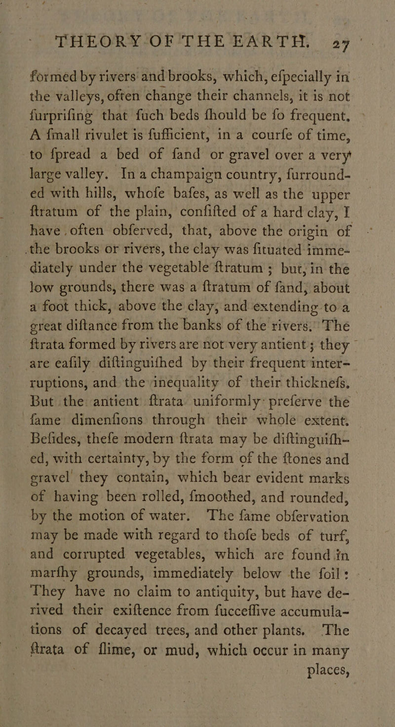 formed by rivers and brooks, which, efpecially in. the valleys, often change their channels, it is not furprifing that fuch beds fhould be fo frequent, » A finall rivulet is fufficient, in a courfe of time, to fpread a bed of fand or gravel over a very large valley. In à champaign country, furround- ed with hills, whofe bafes, as well as the upper ftratum of the plain, confifted of a hard clay, I have often obferved, that, above the origin of the brooks or rivers, the clay was fituated imme- diately under the vegetable ftratum ; but, in the low grounds, there was a ftratum of fand, about a foot thick, above the clay; and extending to a great diftance from the banks of the rivers.’ The are eafily diftinguifhed by their frequent inter- ruptions, and the inequality of their thicknefs. But the antient {trata uniformly’ preferve the fame dimenfions through their whole extent. Befides, thefe modern {trata may be diftinguifh- ed, with certainty, by the form of the ftones and eravel they contain, which bear evident marks of having been rolled, {moothed, and rounded, by the motion of water. The fame obfervation may be made with regard to thofe beds of turf, and corrupted vegetables, which are found in marfhy grounds, immediately below the foil: - They have no claim to antiquity, but have de- rived their exiftence from fucceflive accumula- tions of decayed trees, and other plants, The ftrata of flime, or mud, which occur in many : places,