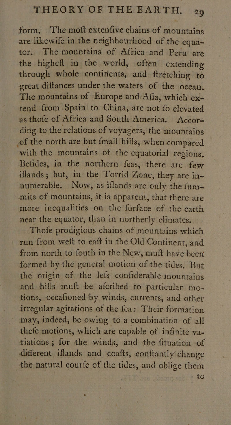 form. The moft extenfive chains of mountains are likewife in the neighbourhood of the equa- tor. The mountains of Africa and Peru are the higheft in the world, often extending ous whole continents, and ftretching to great diflances under the waters of the ocean, The mountains of Europe and Afia, which ex= tend from Spain to China, are not fo elevated as thofe of Africa and South America. Accor- ding to the relations of voyagers, the mountains _of the north are but {mall hills, when compared ‘with the mountains of the equatorial regions, Befides, in the northern feas, there are few iflands; but, in the Torrid Lune they are in- numerable. Now, as iflands are only the fum- mits of mountains, it is apparent, that there are more inequalities on the furface of the earth near the equator, than in northerly climates. Thofe prodigious chains of mountains which run from weit to eaft in the Old Continent, and from north to fouth in the New, muft have beer formed by the general motion of the tides, But the origin of the lefs confiderable mountains and hills muft be afcribed to particular mo- tions, occafioned by winds, currents, and other irregular agitations of the fea: Their formation may, indeed, be owing to a combination of all thefe motions, which are capable of infinite va- riations ; for the winds, and the fituation of different iflands and coatts, conttantly change the natural courfe of the tides, and oblige them to